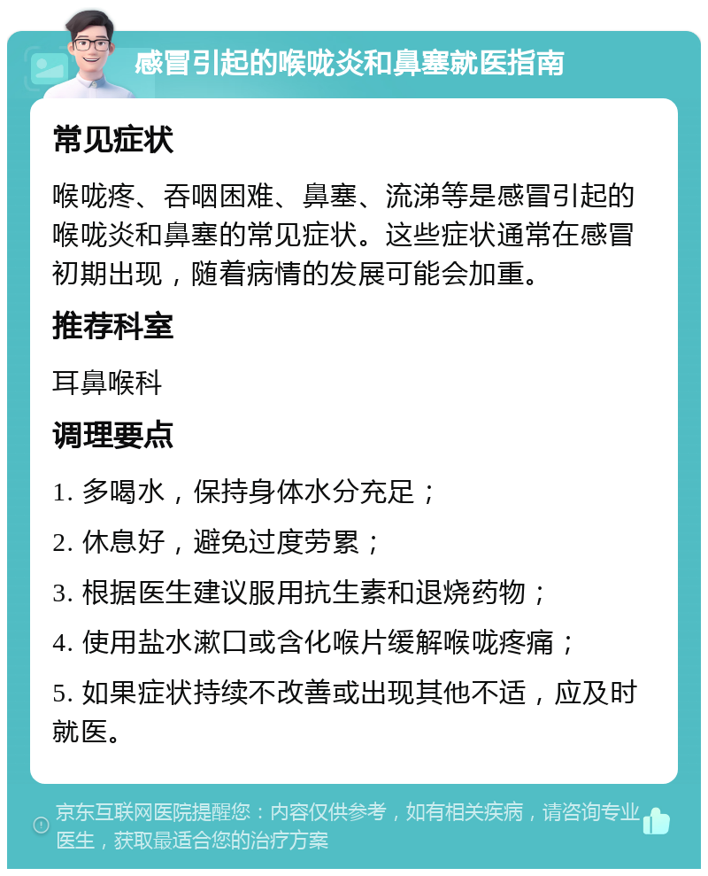 感冒引起的喉咙炎和鼻塞就医指南 常见症状 喉咙疼、吞咽困难、鼻塞、流涕等是感冒引起的喉咙炎和鼻塞的常见症状。这些症状通常在感冒初期出现，随着病情的发展可能会加重。 推荐科室 耳鼻喉科 调理要点 1. 多喝水，保持身体水分充足； 2. 休息好，避免过度劳累； 3. 根据医生建议服用抗生素和退烧药物； 4. 使用盐水漱口或含化喉片缓解喉咙疼痛； 5. 如果症状持续不改善或出现其他不适，应及时就医。