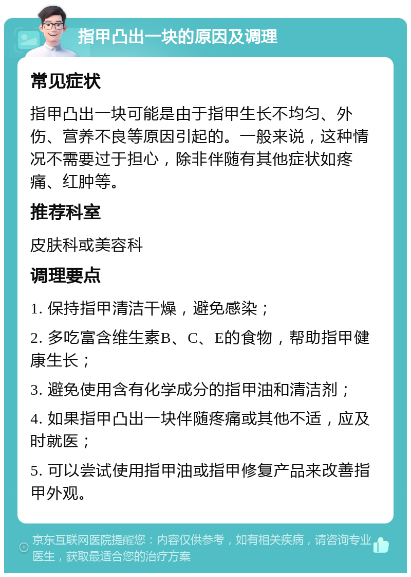 指甲凸出一块的原因及调理 常见症状 指甲凸出一块可能是由于指甲生长不均匀、外伤、营养不良等原因引起的。一般来说，这种情况不需要过于担心，除非伴随有其他症状如疼痛、红肿等。 推荐科室 皮肤科或美容科 调理要点 1. 保持指甲清洁干燥，避免感染； 2. 多吃富含维生素B、C、E的食物，帮助指甲健康生长； 3. 避免使用含有化学成分的指甲油和清洁剂； 4. 如果指甲凸出一块伴随疼痛或其他不适，应及时就医； 5. 可以尝试使用指甲油或指甲修复产品来改善指甲外观。