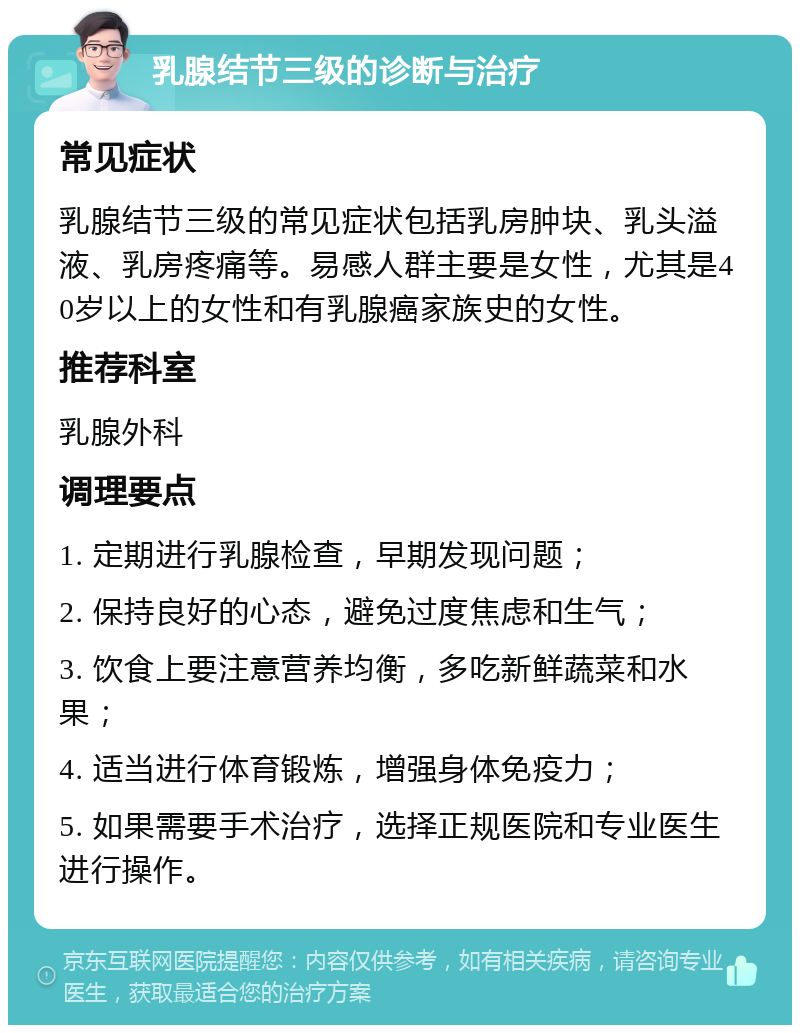 乳腺结节三级的诊断与治疗 常见症状 乳腺结节三级的常见症状包括乳房肿块、乳头溢液、乳房疼痛等。易感人群主要是女性，尤其是40岁以上的女性和有乳腺癌家族史的女性。 推荐科室 乳腺外科 调理要点 1. 定期进行乳腺检查，早期发现问题； 2. 保持良好的心态，避免过度焦虑和生气； 3. 饮食上要注意营养均衡，多吃新鲜蔬菜和水果； 4. 适当进行体育锻炼，增强身体免疫力； 5. 如果需要手术治疗，选择正规医院和专业医生进行操作。