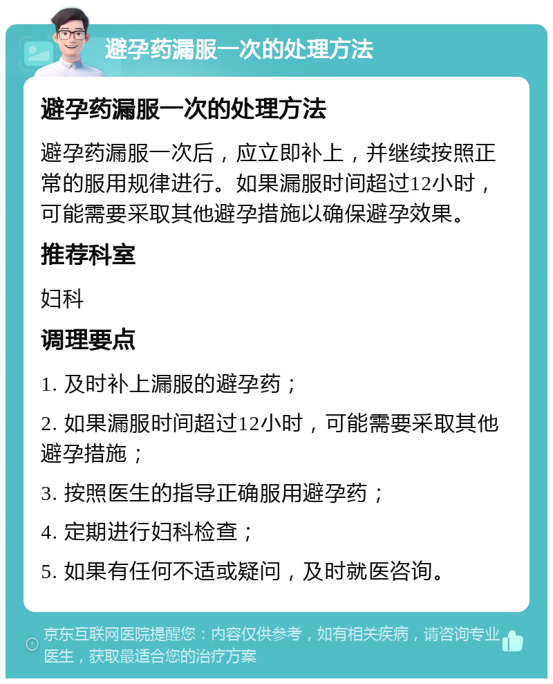 避孕药漏服一次的处理方法 避孕药漏服一次的处理方法 避孕药漏服一次后，应立即补上，并继续按照正常的服用规律进行。如果漏服时间超过12小时，可能需要采取其他避孕措施以确保避孕效果。 推荐科室 妇科 调理要点 1. 及时补上漏服的避孕药； 2. 如果漏服时间超过12小时，可能需要采取其他避孕措施； 3. 按照医生的指导正确服用避孕药； 4. 定期进行妇科检查； 5. 如果有任何不适或疑问，及时就医咨询。