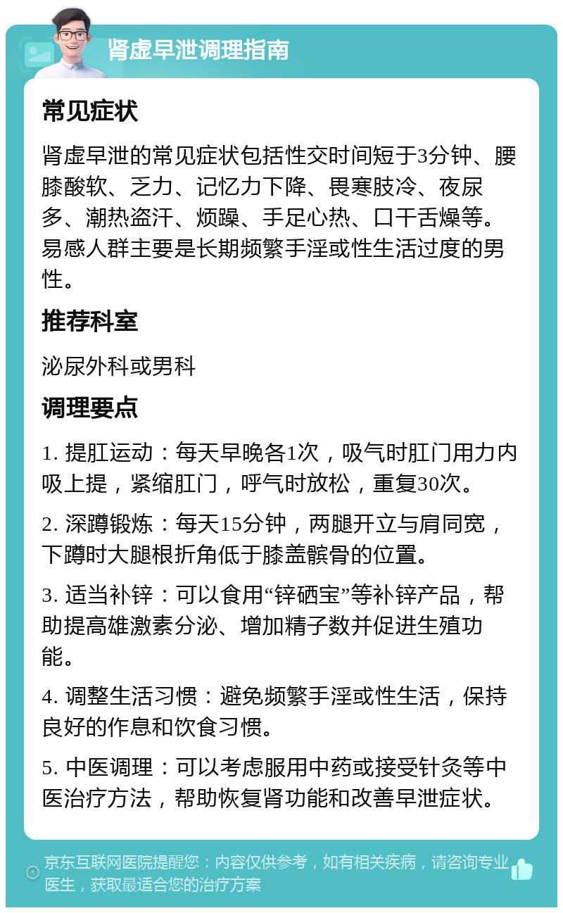 肾虚早泄调理指南 常见症状 肾虚早泄的常见症状包括性交时间短于3分钟、腰膝酸软、乏力、记忆力下降、畏寒肢冷、夜尿多、潮热盗汗、烦躁、手足心热、口干舌燥等。易感人群主要是长期频繁手淫或性生活过度的男性。 推荐科室 泌尿外科或男科 调理要点 1. 提肛运动：每天早晚各1次，吸气时肛门用力内吸上提，紧缩肛门，呼气时放松，重复30次。 2. 深蹲锻炼：每天15分钟，两腿开立与肩同宽，下蹲时大腿根折角低于膝盖髌骨的位置。 3. 适当补锌：可以食用“锌硒宝”等补锌产品，帮助提高雄激素分泌、增加精子数并促进生殖功能。 4. 调整生活习惯：避免频繁手淫或性生活，保持良好的作息和饮食习惯。 5. 中医调理：可以考虑服用中药或接受针灸等中医治疗方法，帮助恢复肾功能和改善早泄症状。