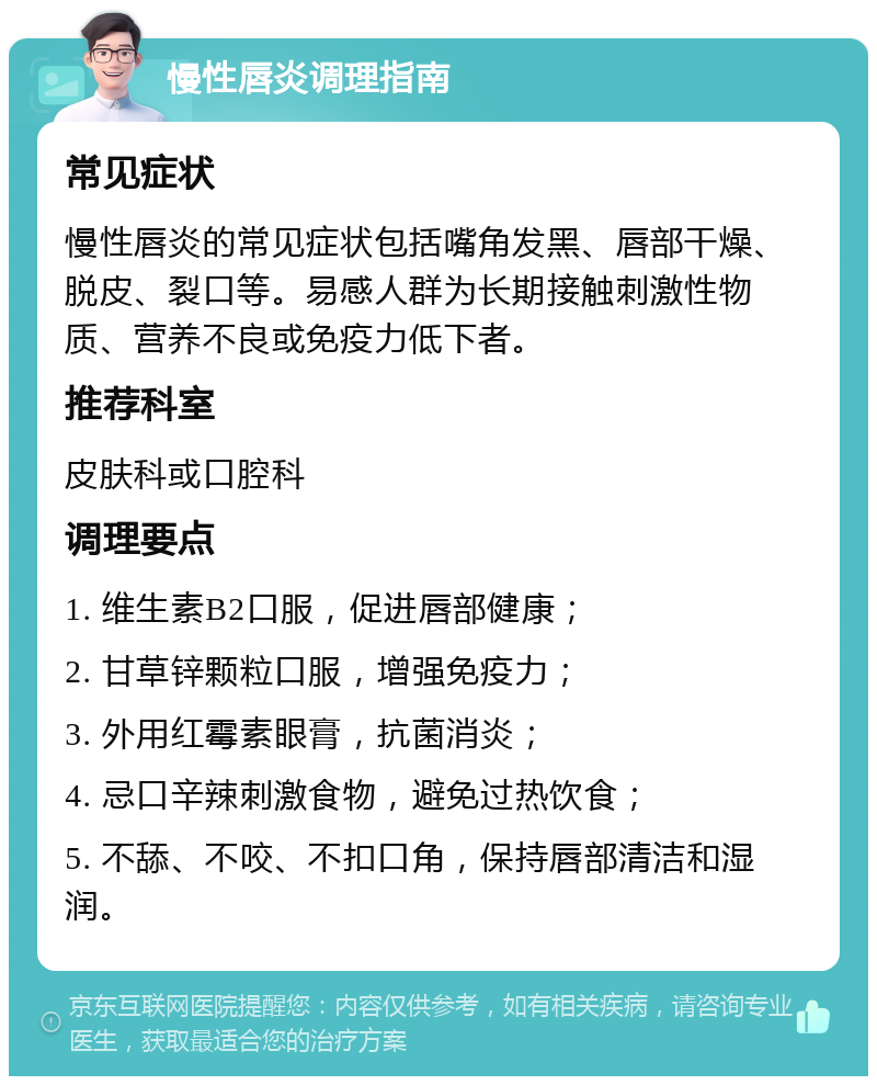 慢性唇炎调理指南 常见症状 慢性唇炎的常见症状包括嘴角发黑、唇部干燥、脱皮、裂口等。易感人群为长期接触刺激性物质、营养不良或免疫力低下者。 推荐科室 皮肤科或口腔科 调理要点 1. 维生素B2口服，促进唇部健康； 2. 甘草锌颗粒口服，增强免疫力； 3. 外用红霉素眼膏，抗菌消炎； 4. 忌口辛辣刺激食物，避免过热饮食； 5. 不舔、不咬、不扣口角，保持唇部清洁和湿润。