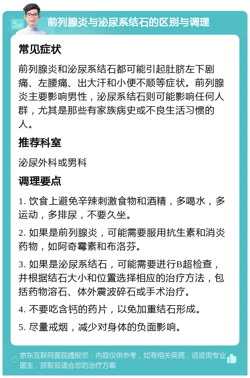 前列腺炎与泌尿系结石的区别与调理 常见症状 前列腺炎和泌尿系结石都可能引起肚脐左下剧痛、左腰痛、出大汗和小便不顺等症状。前列腺炎主要影响男性，泌尿系结石则可能影响任何人群，尤其是那些有家族病史或不良生活习惯的人。 推荐科室 泌尿外科或男科 调理要点 1. 饮食上避免辛辣刺激食物和酒精，多喝水，多运动，多排尿，不要久坐。 2. 如果是前列腺炎，可能需要服用抗生素和消炎药物，如阿奇霉素和布洛芬。 3. 如果是泌尿系结石，可能需要进行B超检查，并根据结石大小和位置选择相应的治疗方法，包括药物溶石、体外震波碎石或手术治疗。 4. 不要吃含钙的药片，以免加重结石形成。 5. 尽量戒烟，减少对身体的负面影响。