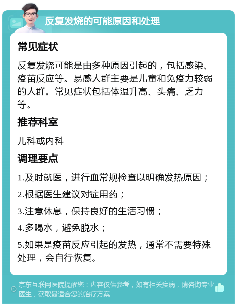 反复发烧的可能原因和处理 常见症状 反复发烧可能是由多种原因引起的，包括感染、疫苗反应等。易感人群主要是儿童和免疫力较弱的人群。常见症状包括体温升高、头痛、乏力等。 推荐科室 儿科或内科 调理要点 1.及时就医，进行血常规检查以明确发热原因； 2.根据医生建议对症用药； 3.注意休息，保持良好的生活习惯； 4.多喝水，避免脱水； 5.如果是疫苗反应引起的发热，通常不需要特殊处理，会自行恢复。