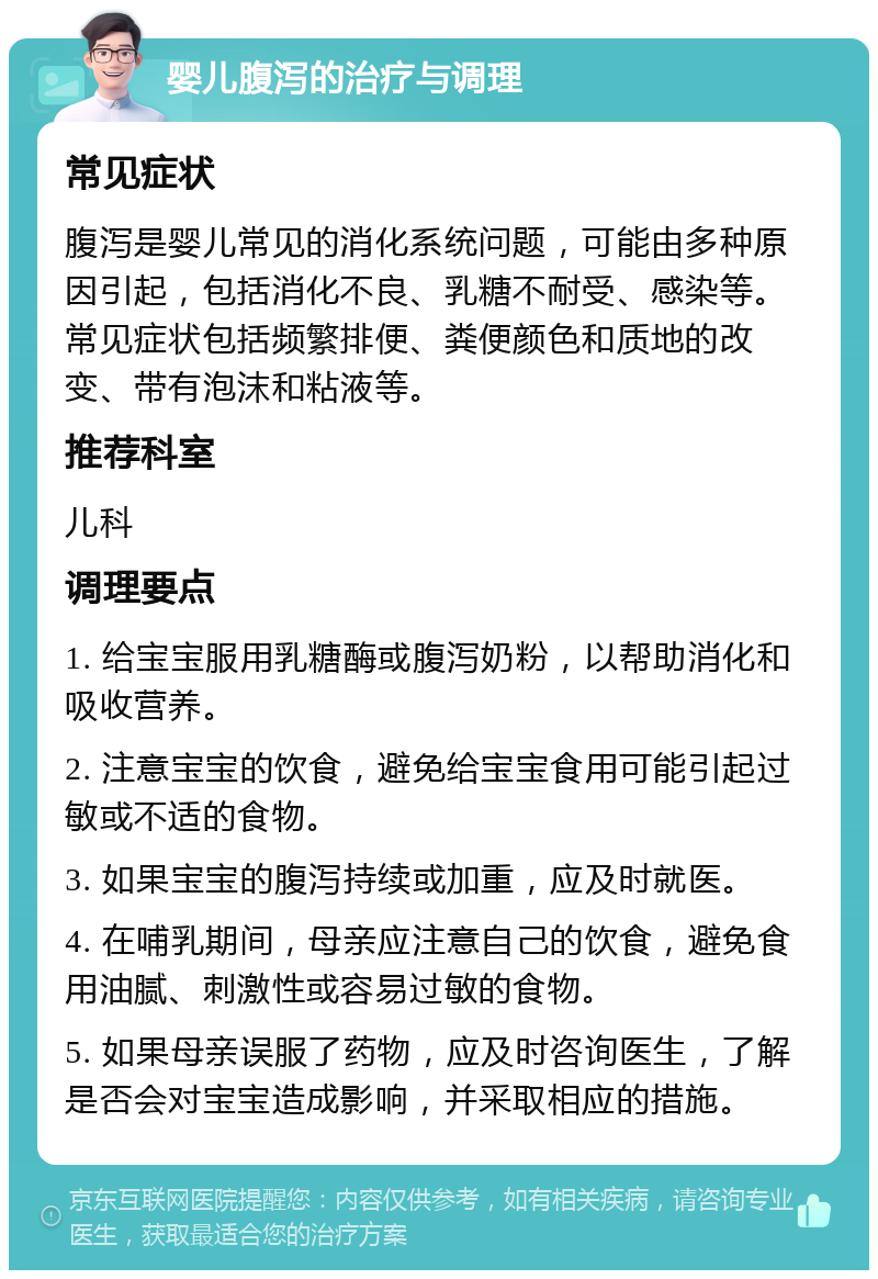 婴儿腹泻的治疗与调理 常见症状 腹泻是婴儿常见的消化系统问题，可能由多种原因引起，包括消化不良、乳糖不耐受、感染等。常见症状包括频繁排便、粪便颜色和质地的改变、带有泡沫和粘液等。 推荐科室 儿科 调理要点 1. 给宝宝服用乳糖酶或腹泻奶粉，以帮助消化和吸收营养。 2. 注意宝宝的饮食，避免给宝宝食用可能引起过敏或不适的食物。 3. 如果宝宝的腹泻持续或加重，应及时就医。 4. 在哺乳期间，母亲应注意自己的饮食，避免食用油腻、刺激性或容易过敏的食物。 5. 如果母亲误服了药物，应及时咨询医生，了解是否会对宝宝造成影响，并采取相应的措施。