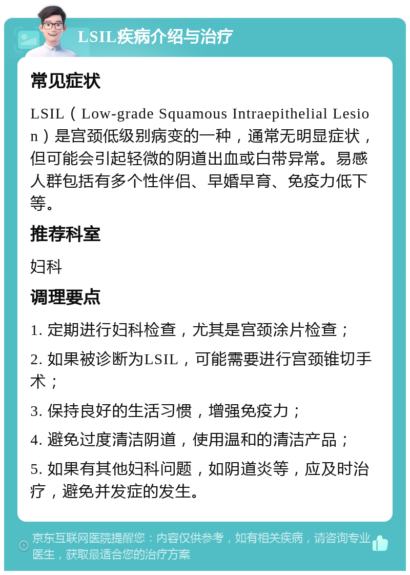 LSIL疾病介绍与治疗 常见症状 LSIL（Low-grade Squamous Intraepithelial Lesion）是宫颈低级别病变的一种，通常无明显症状，但可能会引起轻微的阴道出血或白带异常。易感人群包括有多个性伴侣、早婚早育、免疫力低下等。 推荐科室 妇科 调理要点 1. 定期进行妇科检查，尤其是宫颈涂片检查； 2. 如果被诊断为LSIL，可能需要进行宫颈锥切手术； 3. 保持良好的生活习惯，增强免疫力； 4. 避免过度清洁阴道，使用温和的清洁产品； 5. 如果有其他妇科问题，如阴道炎等，应及时治疗，避免并发症的发生。