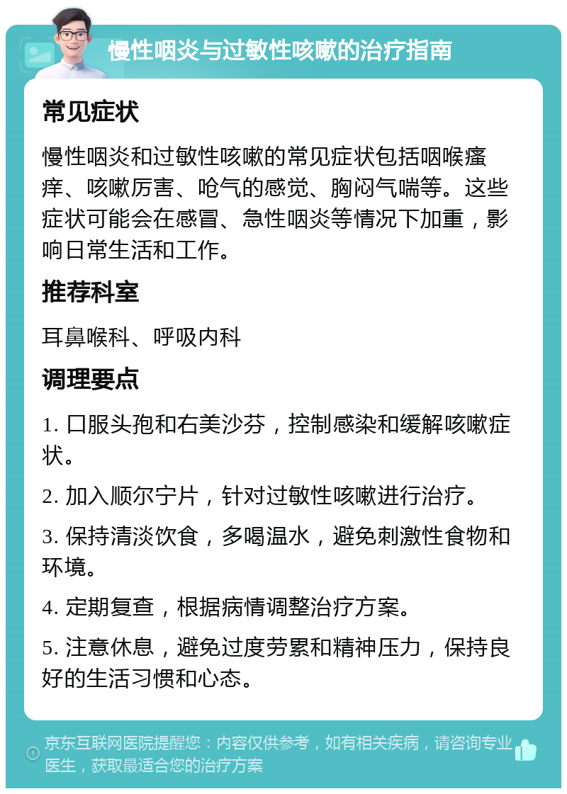 慢性咽炎与过敏性咳嗽的治疗指南 常见症状 慢性咽炎和过敏性咳嗽的常见症状包括咽喉瘙痒、咳嗽厉害、呛气的感觉、胸闷气喘等。这些症状可能会在感冒、急性咽炎等情况下加重，影响日常生活和工作。 推荐科室 耳鼻喉科、呼吸内科 调理要点 1. 口服头孢和右美沙芬，控制感染和缓解咳嗽症状。 2. 加入顺尔宁片，针对过敏性咳嗽进行治疗。 3. 保持清淡饮食，多喝温水，避免刺激性食物和环境。 4. 定期复查，根据病情调整治疗方案。 5. 注意休息，避免过度劳累和精神压力，保持良好的生活习惯和心态。