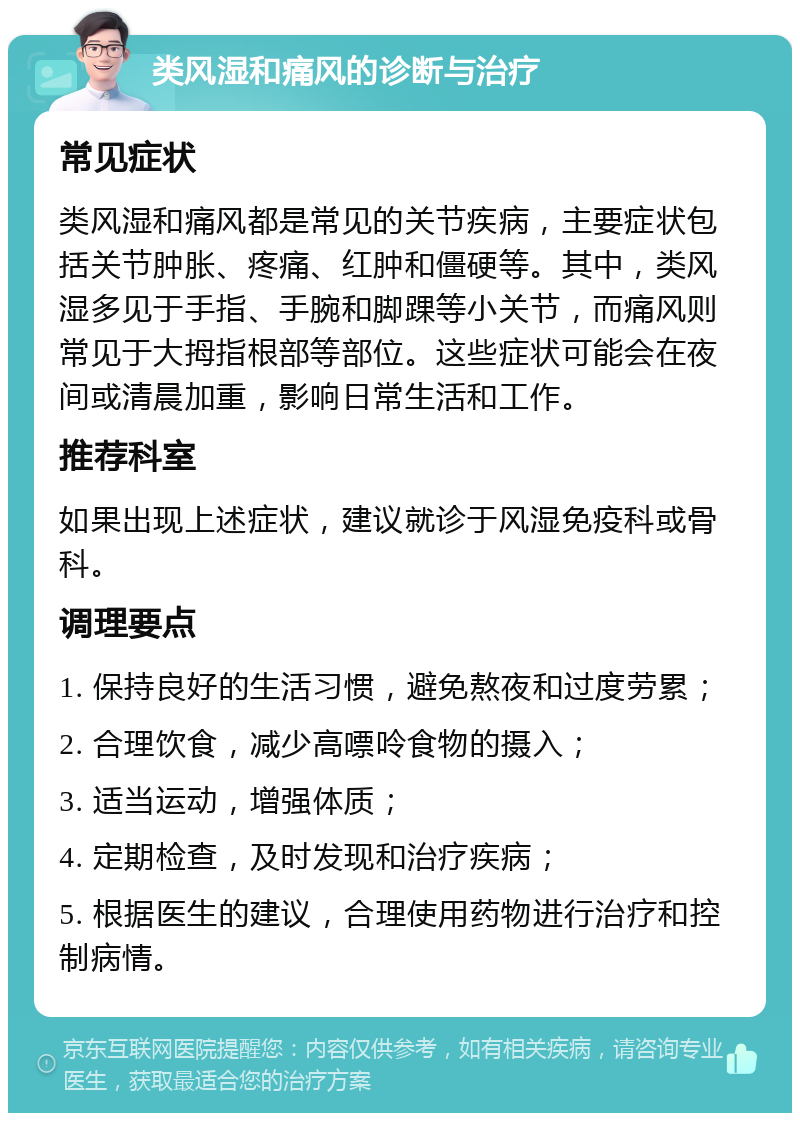 类风湿和痛风的诊断与治疗 常见症状 类风湿和痛风都是常见的关节疾病，主要症状包括关节肿胀、疼痛、红肿和僵硬等。其中，类风湿多见于手指、手腕和脚踝等小关节，而痛风则常见于大拇指根部等部位。这些症状可能会在夜间或清晨加重，影响日常生活和工作。 推荐科室 如果出现上述症状，建议就诊于风湿免疫科或骨科。 调理要点 1. 保持良好的生活习惯，避免熬夜和过度劳累； 2. 合理饮食，减少高嘌呤食物的摄入； 3. 适当运动，增强体质； 4. 定期检查，及时发现和治疗疾病； 5. 根据医生的建议，合理使用药物进行治疗和控制病情。