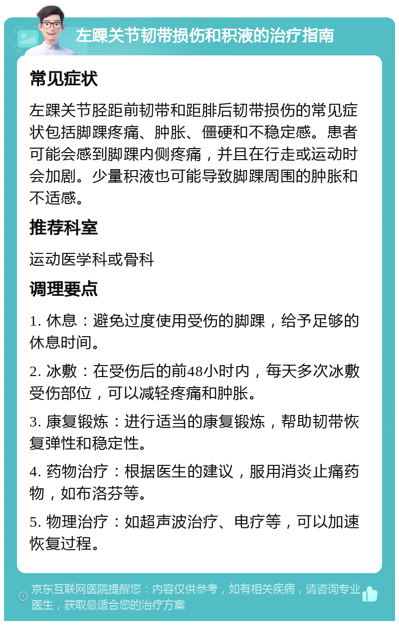 左踝关节韧带损伤和积液的治疗指南 常见症状 左踝关节胫距前韧带和距腓后韧带损伤的常见症状包括脚踝疼痛、肿胀、僵硬和不稳定感。患者可能会感到脚踝内侧疼痛，并且在行走或运动时会加剧。少量积液也可能导致脚踝周围的肿胀和不适感。 推荐科室 运动医学科或骨科 调理要点 1. 休息：避免过度使用受伤的脚踝，给予足够的休息时间。 2. 冰敷：在受伤后的前48小时内，每天多次冰敷受伤部位，可以减轻疼痛和肿胀。 3. 康复锻炼：进行适当的康复锻炼，帮助韧带恢复弹性和稳定性。 4. 药物治疗：根据医生的建议，服用消炎止痛药物，如布洛芬等。 5. 物理治疗：如超声波治疗、电疗等，可以加速恢复过程。