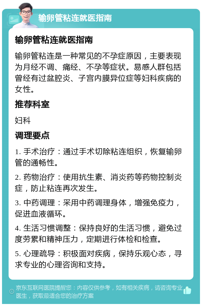 输卵管粘连就医指南 输卵管粘连就医指南 输卵管粘连是一种常见的不孕症原因，主要表现为月经不调、痛经、不孕等症状。易感人群包括曾经有过盆腔炎、子宫内膜异位症等妇科疾病的女性。 推荐科室 妇科 调理要点 1. 手术治疗：通过手术切除粘连组织，恢复输卵管的通畅性。 2. 药物治疗：使用抗生素、消炎药等药物控制炎症，防止粘连再次发生。 3. 中药调理：采用中药调理身体，增强免疫力，促进血液循环。 4. 生活习惯调整：保持良好的生活习惯，避免过度劳累和精神压力，定期进行体检和检查。 5. 心理疏导：积极面对疾病，保持乐观心态，寻求专业的心理咨询和支持。