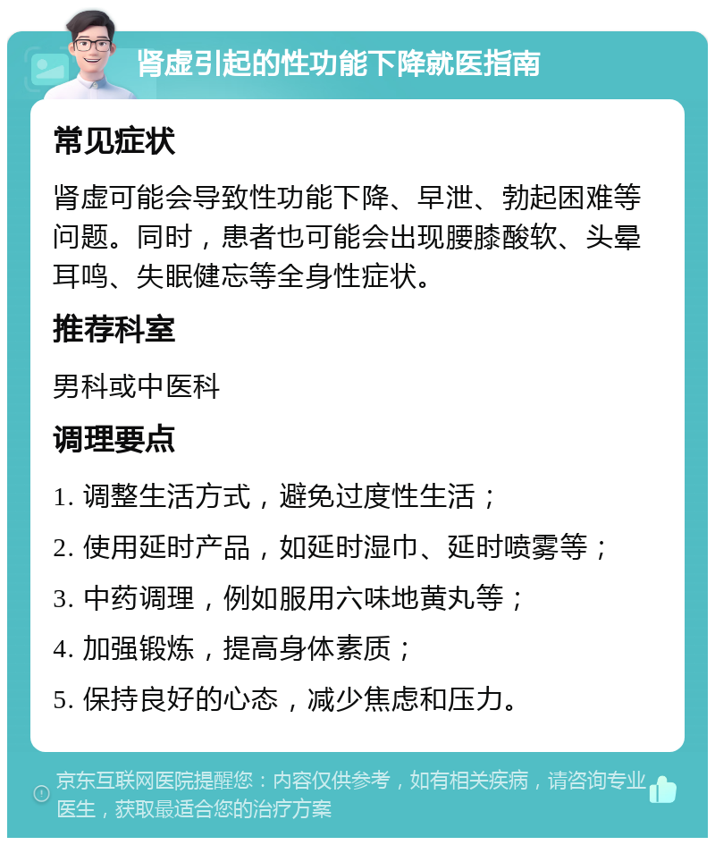 肾虚引起的性功能下降就医指南 常见症状 肾虚可能会导致性功能下降、早泄、勃起困难等问题。同时，患者也可能会出现腰膝酸软、头晕耳鸣、失眠健忘等全身性症状。 推荐科室 男科或中医科 调理要点 1. 调整生活方式，避免过度性生活； 2. 使用延时产品，如延时湿巾、延时喷雾等； 3. 中药调理，例如服用六味地黄丸等； 4. 加强锻炼，提高身体素质； 5. 保持良好的心态，减少焦虑和压力。