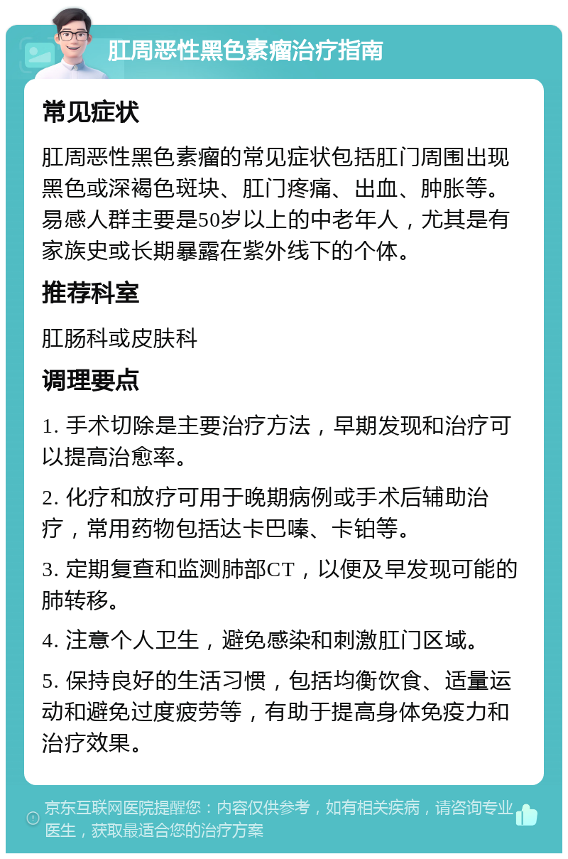 肛周恶性黑色素瘤治疗指南 常见症状 肛周恶性黑色素瘤的常见症状包括肛门周围出现黑色或深褐色斑块、肛门疼痛、出血、肿胀等。易感人群主要是50岁以上的中老年人，尤其是有家族史或长期暴露在紫外线下的个体。 推荐科室 肛肠科或皮肤科 调理要点 1. 手术切除是主要治疗方法，早期发现和治疗可以提高治愈率。 2. 化疗和放疗可用于晚期病例或手术后辅助治疗，常用药物包括达卡巴嗪、卡铂等。 3. 定期复查和监测肺部CT，以便及早发现可能的肺转移。 4. 注意个人卫生，避免感染和刺激肛门区域。 5. 保持良好的生活习惯，包括均衡饮食、适量运动和避免过度疲劳等，有助于提高身体免疫力和治疗效果。