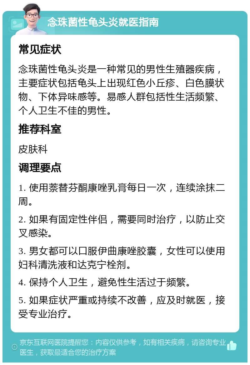 念珠菌性龟头炎就医指南 常见症状 念珠菌性龟头炎是一种常见的男性生殖器疾病，主要症状包括龟头上出现红色小丘疹、白色膜状物、下体异味感等。易感人群包括性生活频繁、个人卫生不佳的男性。 推荐科室 皮肤科 调理要点 1. 使用萘替芬酮康唑乳膏每日一次，连续涂抹二周。 2. 如果有固定性伴侣，需要同时治疗，以防止交叉感染。 3. 男女都可以口服伊曲康唑胶囊，女性可以使用妇科清洗液和达克宁栓剂。 4. 保持个人卫生，避免性生活过于频繁。 5. 如果症状严重或持续不改善，应及时就医，接受专业治疗。