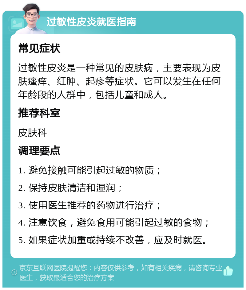 过敏性皮炎就医指南 常见症状 过敏性皮炎是一种常见的皮肤病，主要表现为皮肤瘙痒、红肿、起疹等症状。它可以发生在任何年龄段的人群中，包括儿童和成人。 推荐科室 皮肤科 调理要点 1. 避免接触可能引起过敏的物质； 2. 保持皮肤清洁和湿润； 3. 使用医生推荐的药物进行治疗； 4. 注意饮食，避免食用可能引起过敏的食物； 5. 如果症状加重或持续不改善，应及时就医。