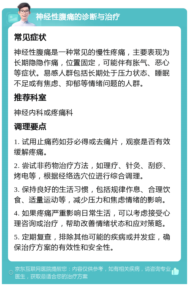 神经性腹痛的诊断与治疗 常见症状 神经性腹痛是一种常见的慢性疼痛，主要表现为长期隐隐作痛，位置固定，可能伴有胀气、恶心等症状。易感人群包括长期处于压力状态、睡眠不足或有焦虑、抑郁等情绪问题的人群。 推荐科室 神经内科或疼痛科 调理要点 1. 试用止痛药如芬必得或去痛片，观察是否有效缓解疼痛。 2. 尝试非药物治疗方法，如理疗、针灸、刮痧、烤电等，根据经络选穴位进行综合调理。 3. 保持良好的生活习惯，包括规律作息、合理饮食、适量运动等，减少压力和焦虑情绪的影响。 4. 如果疼痛严重影响日常生活，可以考虑接受心理咨询或治疗，帮助改善情绪状态和应对策略。 5. 定期复查，排除其他可能的疾病或并发症，确保治疗方案的有效性和安全性。