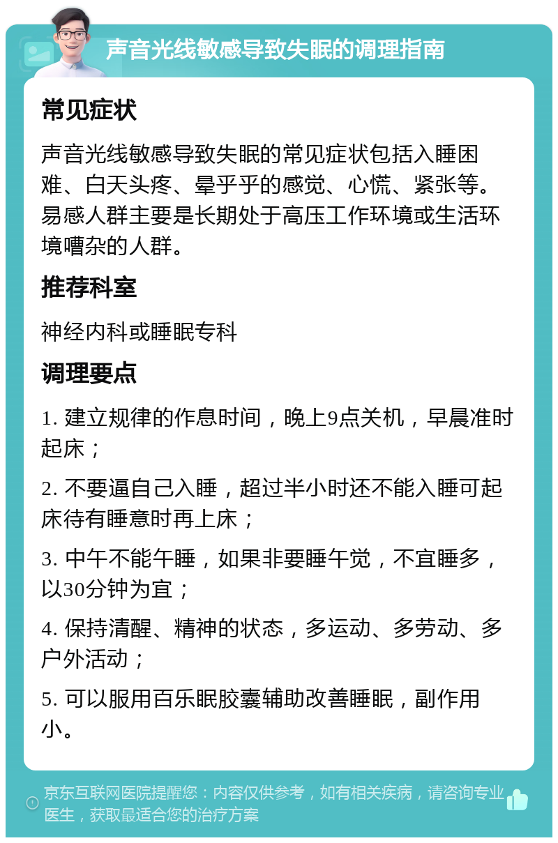 声音光线敏感导致失眠的调理指南 常见症状 声音光线敏感导致失眠的常见症状包括入睡困难、白天头疼、晕乎乎的感觉、心慌、紧张等。易感人群主要是长期处于高压工作环境或生活环境嘈杂的人群。 推荐科室 神经内科或睡眠专科 调理要点 1. 建立规律的作息时间，晚上9点关机，早晨准时起床； 2. 不要逼自己入睡，超过半小时还不能入睡可起床待有睡意时再上床； 3. 中午不能午睡，如果非要睡午觉，不宜睡多，以30分钟为宜； 4. 保持清醒、精神的状态，多运动、多劳动、多户外活动； 5. 可以服用百乐眠胶囊辅助改善睡眠，副作用小。