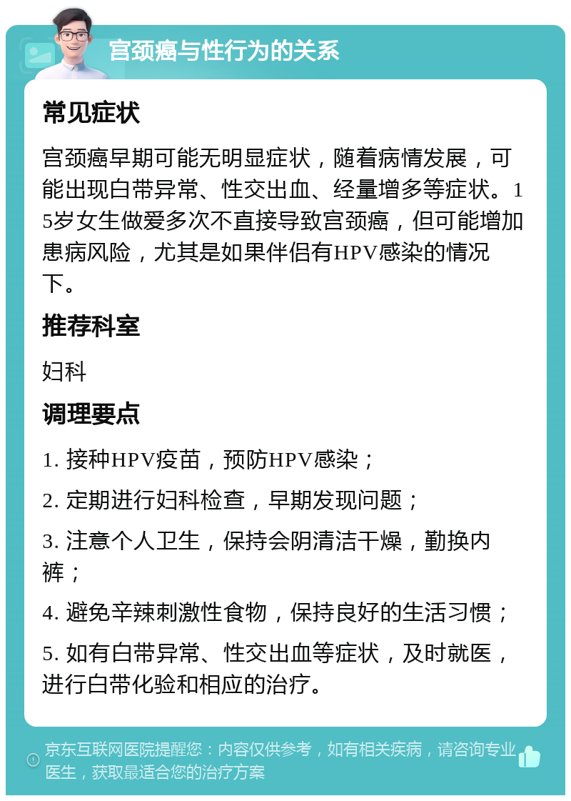 宫颈癌与性行为的关系 常见症状 宫颈癌早期可能无明显症状，随着病情发展，可能出现白带异常、性交出血、经量增多等症状。15岁女生做爱多次不直接导致宫颈癌，但可能增加患病风险，尤其是如果伴侣有HPV感染的情况下。 推荐科室 妇科 调理要点 1. 接种HPV疫苗，预防HPV感染； 2. 定期进行妇科检查，早期发现问题； 3. 注意个人卫生，保持会阴清洁干燥，勤换内裤； 4. 避免辛辣刺激性食物，保持良好的生活习惯； 5. 如有白带异常、性交出血等症状，及时就医，进行白带化验和相应的治疗。