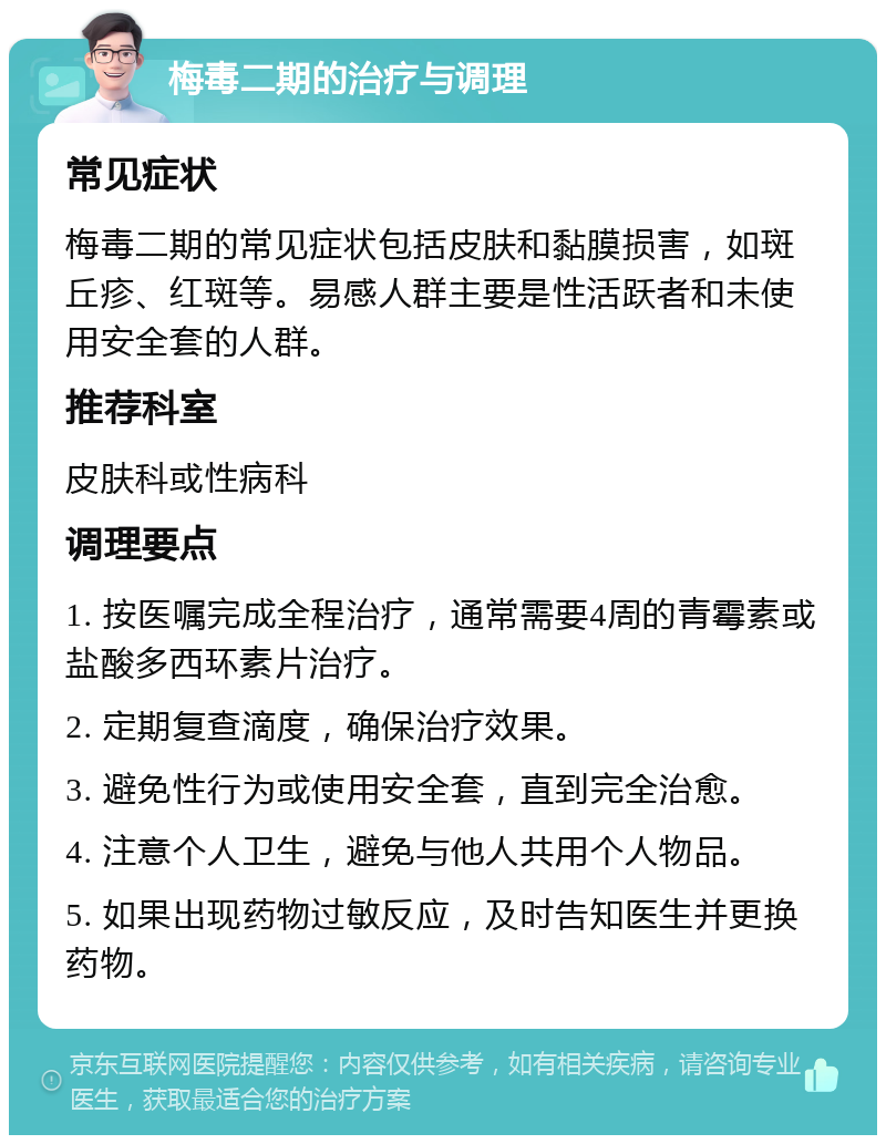 梅毒二期的治疗与调理 常见症状 梅毒二期的常见症状包括皮肤和黏膜损害，如斑丘疹、红斑等。易感人群主要是性活跃者和未使用安全套的人群。 推荐科室 皮肤科或性病科 调理要点 1. 按医嘱完成全程治疗，通常需要4周的青霉素或盐酸多西环素片治疗。 2. 定期复查滴度，确保治疗效果。 3. 避免性行为或使用安全套，直到完全治愈。 4. 注意个人卫生，避免与他人共用个人物品。 5. 如果出现药物过敏反应，及时告知医生并更换药物。