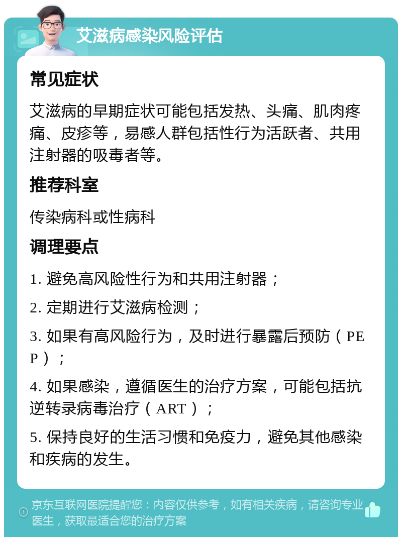 艾滋病感染风险评估 常见症状 艾滋病的早期症状可能包括发热、头痛、肌肉疼痛、皮疹等，易感人群包括性行为活跃者、共用注射器的吸毒者等。 推荐科室 传染病科或性病科 调理要点 1. 避免高风险性行为和共用注射器； 2. 定期进行艾滋病检测； 3. 如果有高风险行为，及时进行暴露后预防（PEP）； 4. 如果感染，遵循医生的治疗方案，可能包括抗逆转录病毒治疗（ART）； 5. 保持良好的生活习惯和免疫力，避免其他感染和疾病的发生。