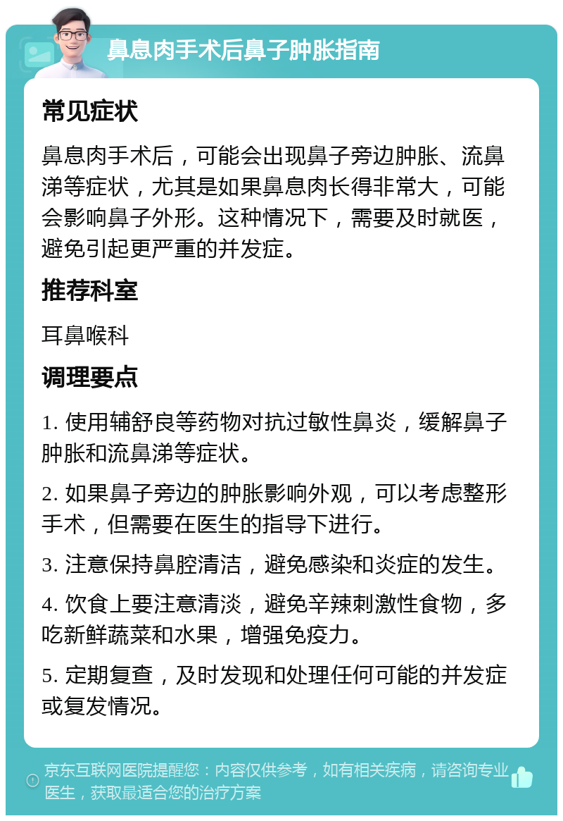 鼻息肉手术后鼻子肿胀指南 常见症状 鼻息肉手术后，可能会出现鼻子旁边肿胀、流鼻涕等症状，尤其是如果鼻息肉长得非常大，可能会影响鼻子外形。这种情况下，需要及时就医，避免引起更严重的并发症。 推荐科室 耳鼻喉科 调理要点 1. 使用辅舒良等药物对抗过敏性鼻炎，缓解鼻子肿胀和流鼻涕等症状。 2. 如果鼻子旁边的肿胀影响外观，可以考虑整形手术，但需要在医生的指导下进行。 3. 注意保持鼻腔清洁，避免感染和炎症的发生。 4. 饮食上要注意清淡，避免辛辣刺激性食物，多吃新鲜蔬菜和水果，增强免疫力。 5. 定期复查，及时发现和处理任何可能的并发症或复发情况。