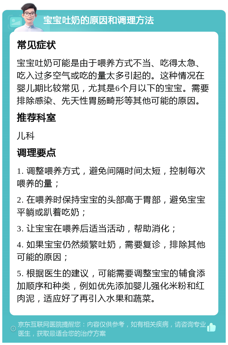 宝宝吐奶的原因和调理方法 常见症状 宝宝吐奶可能是由于喂养方式不当、吃得太急、吃入过多空气或吃的量太多引起的。这种情况在婴儿期比较常见，尤其是6个月以下的宝宝。需要排除感染、先天性胃肠畸形等其他可能的原因。 推荐科室 儿科 调理要点 1. 调整喂养方式，避免间隔时间太短，控制每次喂养的量； 2. 在喂养时保持宝宝的头部高于胃部，避免宝宝平躺或趴着吃奶； 3. 让宝宝在喂养后适当活动，帮助消化； 4. 如果宝宝仍然频繁吐奶，需要复诊，排除其他可能的原因； 5. 根据医生的建议，可能需要调整宝宝的辅食添加顺序和种类，例如优先添加婴儿强化米粉和红肉泥，适应好了再引入水果和蔬菜。