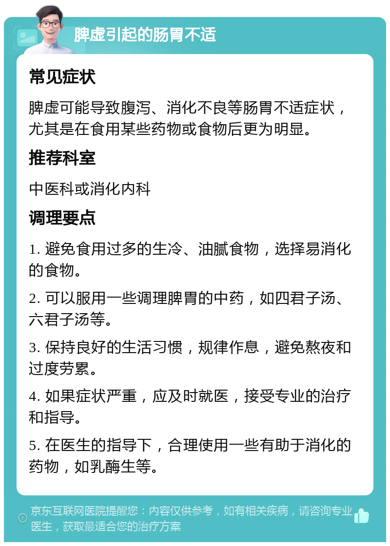 脾虚引起的肠胃不适 常见症状 脾虚可能导致腹泻、消化不良等肠胃不适症状，尤其是在食用某些药物或食物后更为明显。 推荐科室 中医科或消化内科 调理要点 1. 避免食用过多的生冷、油腻食物，选择易消化的食物。 2. 可以服用一些调理脾胃的中药，如四君子汤、六君子汤等。 3. 保持良好的生活习惯，规律作息，避免熬夜和过度劳累。 4. 如果症状严重，应及时就医，接受专业的治疗和指导。 5. 在医生的指导下，合理使用一些有助于消化的药物，如乳酶生等。