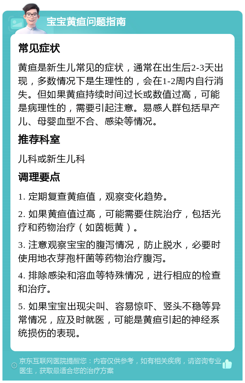 宝宝黄疸问题指南 常见症状 黄疸是新生儿常见的症状，通常在出生后2-3天出现，多数情况下是生理性的，会在1-2周内自行消失。但如果黄疸持续时间过长或数值过高，可能是病理性的，需要引起注意。易感人群包括早产儿、母婴血型不合、感染等情况。 推荐科室 儿科或新生儿科 调理要点 1. 定期复查黄疸值，观察变化趋势。 2. 如果黄疸值过高，可能需要住院治疗，包括光疗和药物治疗（如茵栀黄）。 3. 注意观察宝宝的腹泻情况，防止脱水，必要时使用地衣芽孢杆菌等药物治疗腹泻。 4. 排除感染和溶血等特殊情况，进行相应的检查和治疗。 5. 如果宝宝出现尖叫、容易惊吓、竖头不稳等异常情况，应及时就医，可能是黄疸引起的神经系统损伤的表现。