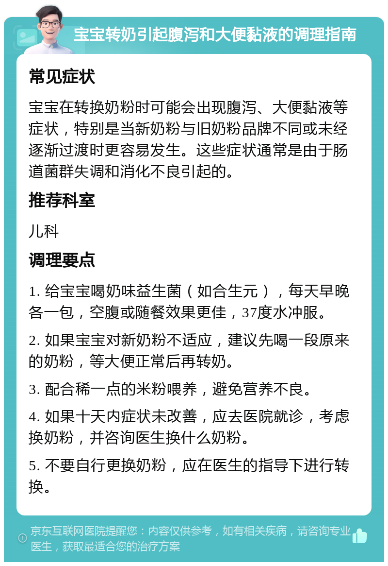 宝宝转奶引起腹泻和大便黏液的调理指南 常见症状 宝宝在转换奶粉时可能会出现腹泻、大便黏液等症状，特别是当新奶粉与旧奶粉品牌不同或未经逐渐过渡时更容易发生。这些症状通常是由于肠道菌群失调和消化不良引起的。 推荐科室 儿科 调理要点 1. 给宝宝喝奶味益生菌（如合生元），每天早晚各一包，空腹或随餐效果更佳，37度水冲服。 2. 如果宝宝对新奶粉不适应，建议先喝一段原来的奶粉，等大便正常后再转奶。 3. 配合稀一点的米粉喂养，避免营养不良。 4. 如果十天内症状未改善，应去医院就诊，考虑换奶粉，并咨询医生换什么奶粉。 5. 不要自行更换奶粉，应在医生的指导下进行转换。