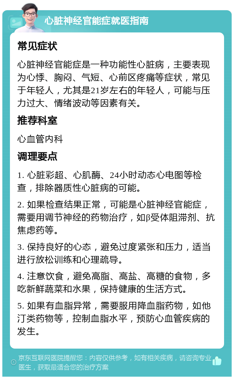 心脏神经官能症就医指南 常见症状 心脏神经官能症是一种功能性心脏病，主要表现为心悸、胸闷、气短、心前区疼痛等症状，常见于年轻人，尤其是21岁左右的年轻人，可能与压力过大、情绪波动等因素有关。 推荐科室 心血管内科 调理要点 1. 心脏彩超、心肌酶、24小时动态心电图等检查，排除器质性心脏病的可能。 2. 如果检查结果正常，可能是心脏神经官能症，需要用调节神经的药物治疗，如β受体阻滞剂、抗焦虑药等。 3. 保持良好的心态，避免过度紧张和压力，适当进行放松训练和心理疏导。 4. 注意饮食，避免高脂、高盐、高糖的食物，多吃新鲜蔬菜和水果，保持健康的生活方式。 5. 如果有血脂异常，需要服用降血脂药物，如他汀类药物等，控制血脂水平，预防心血管疾病的发生。