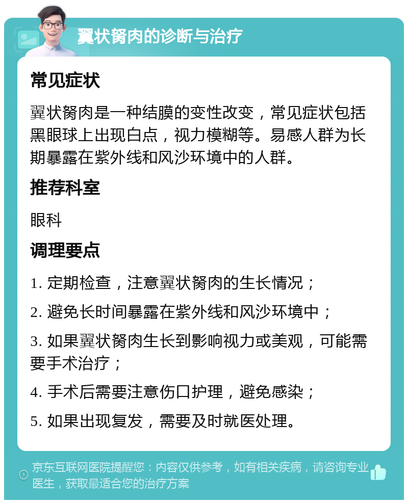 翼状胬肉的诊断与治疗 常见症状 翼状胬肉是一种结膜的变性改变，常见症状包括黑眼球上出现白点，视力模糊等。易感人群为长期暴露在紫外线和风沙环境中的人群。 推荐科室 眼科 调理要点 1. 定期检查，注意翼状胬肉的生长情况； 2. 避免长时间暴露在紫外线和风沙环境中； 3. 如果翼状胬肉生长到影响视力或美观，可能需要手术治疗； 4. 手术后需要注意伤口护理，避免感染； 5. 如果出现复发，需要及时就医处理。