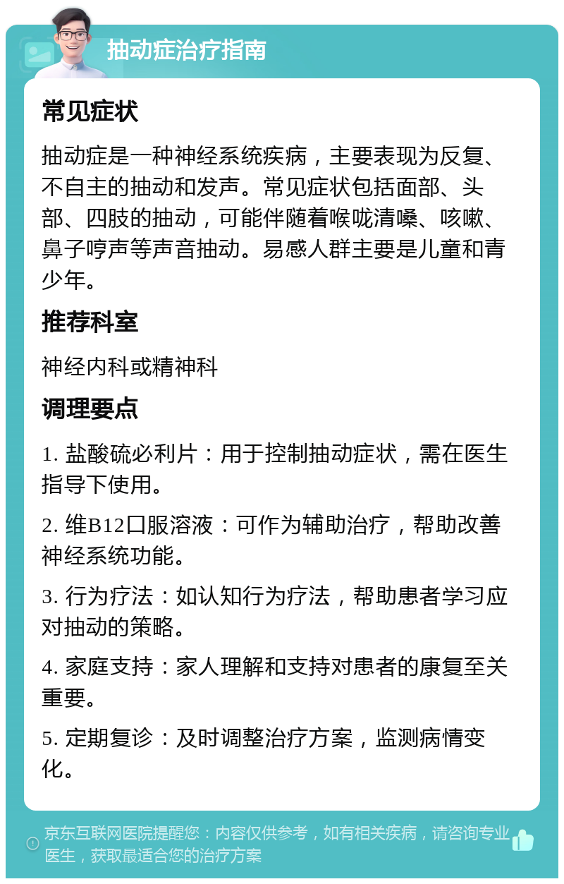 抽动症治疗指南 常见症状 抽动症是一种神经系统疾病，主要表现为反复、不自主的抽动和发声。常见症状包括面部、头部、四肢的抽动，可能伴随着喉咙清嗓、咳嗽、鼻子哼声等声音抽动。易感人群主要是儿童和青少年。 推荐科室 神经内科或精神科 调理要点 1. 盐酸硫必利片：用于控制抽动症状，需在医生指导下使用。 2. 维B12口服溶液：可作为辅助治疗，帮助改善神经系统功能。 3. 行为疗法：如认知行为疗法，帮助患者学习应对抽动的策略。 4. 家庭支持：家人理解和支持对患者的康复至关重要。 5. 定期复诊：及时调整治疗方案，监测病情变化。