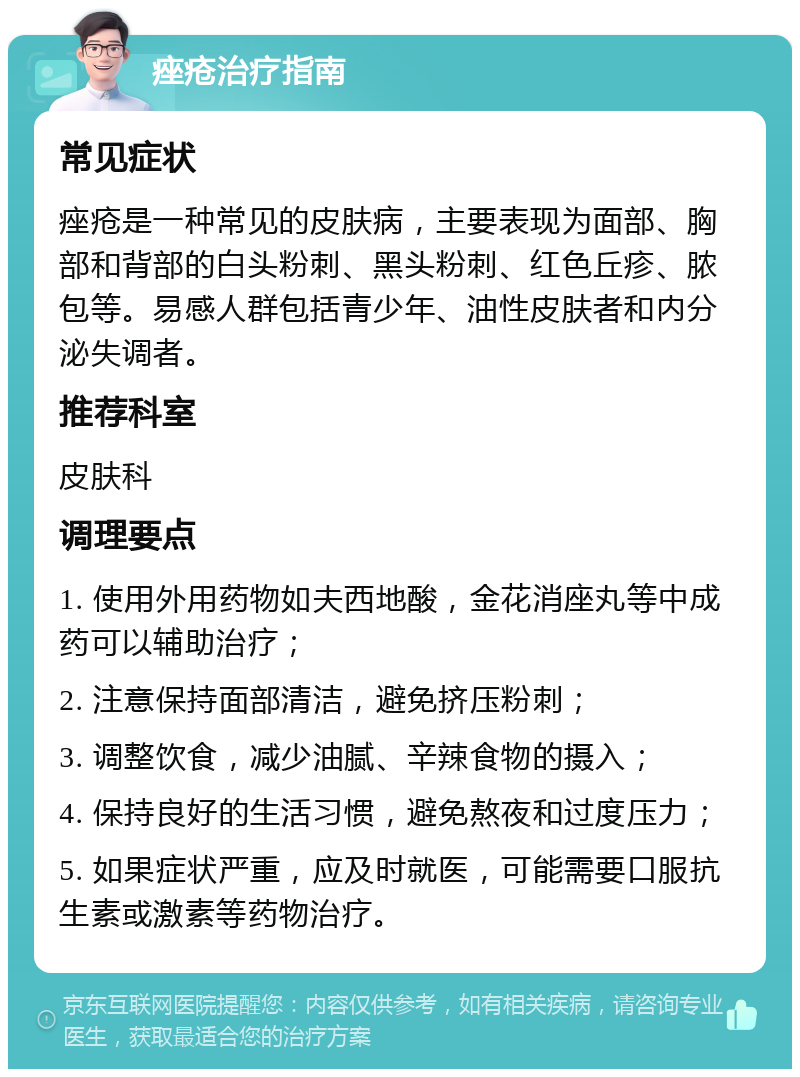 痤疮治疗指南 常见症状 痤疮是一种常见的皮肤病，主要表现为面部、胸部和背部的白头粉刺、黑头粉刺、红色丘疹、脓包等。易感人群包括青少年、油性皮肤者和内分泌失调者。 推荐科室 皮肤科 调理要点 1. 使用外用药物如夫西地酸，金花消座丸等中成药可以辅助治疗； 2. 注意保持面部清洁，避免挤压粉刺； 3. 调整饮食，减少油腻、辛辣食物的摄入； 4. 保持良好的生活习惯，避免熬夜和过度压力； 5. 如果症状严重，应及时就医，可能需要口服抗生素或激素等药物治疗。