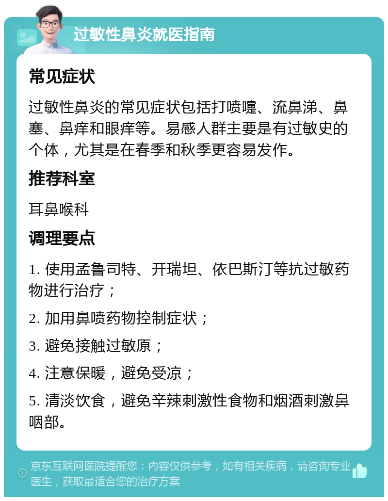 过敏性鼻炎就医指南 常见症状 过敏性鼻炎的常见症状包括打喷嚏、流鼻涕、鼻塞、鼻痒和眼痒等。易感人群主要是有过敏史的个体，尤其是在春季和秋季更容易发作。 推荐科室 耳鼻喉科 调理要点 1. 使用孟鲁司特、开瑞坦、依巴斯汀等抗过敏药物进行治疗； 2. 加用鼻喷药物控制症状； 3. 避免接触过敏原； 4. 注意保暖，避免受凉； 5. 清淡饮食，避免辛辣刺激性食物和烟酒刺激鼻咽部。