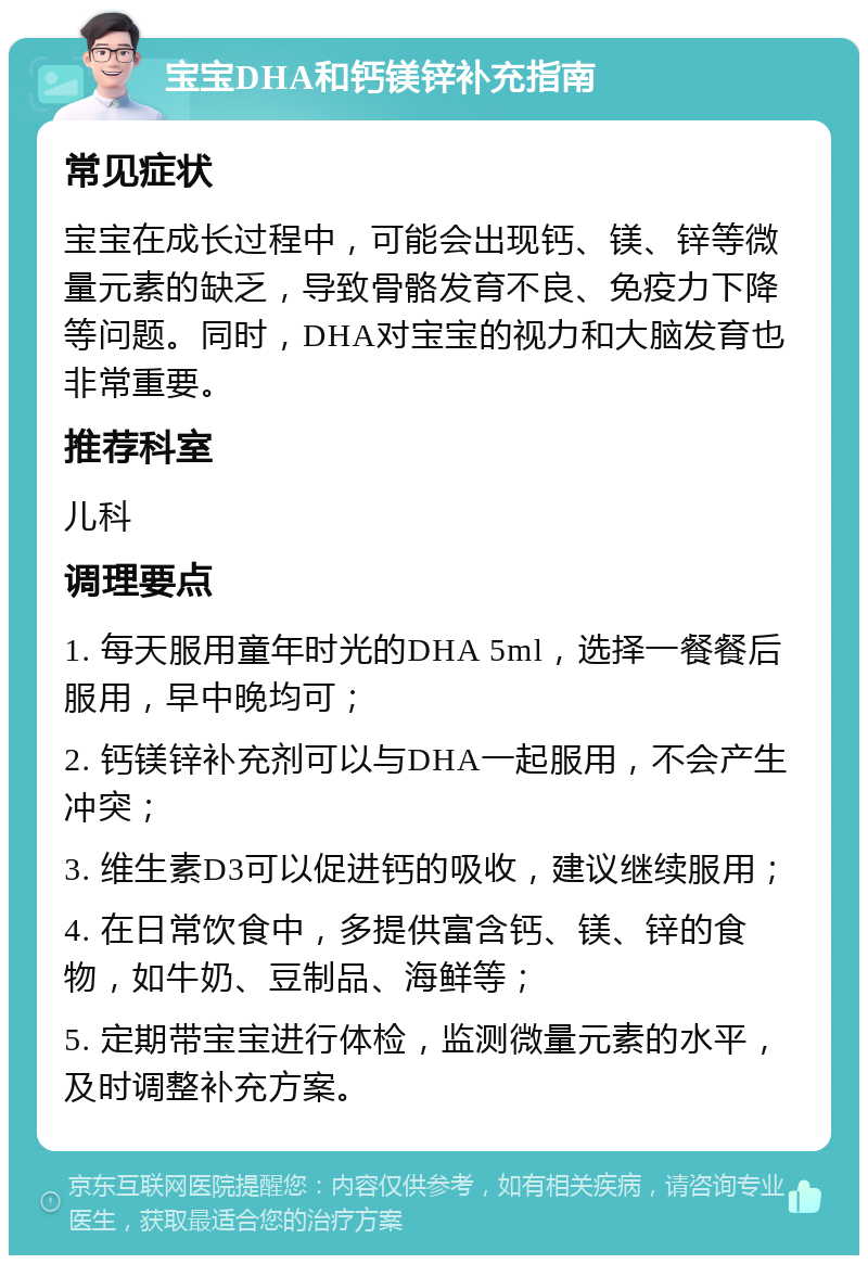 宝宝DHA和钙镁锌补充指南 常见症状 宝宝在成长过程中，可能会出现钙、镁、锌等微量元素的缺乏，导致骨骼发育不良、免疫力下降等问题。同时，DHA对宝宝的视力和大脑发育也非常重要。 推荐科室 儿科 调理要点 1. 每天服用童年时光的DHA 5ml，选择一餐餐后服用，早中晚均可； 2. 钙镁锌补充剂可以与DHA一起服用，不会产生冲突； 3. 维生素D3可以促进钙的吸收，建议继续服用； 4. 在日常饮食中，多提供富含钙、镁、锌的食物，如牛奶、豆制品、海鲜等； 5. 定期带宝宝进行体检，监测微量元素的水平，及时调整补充方案。