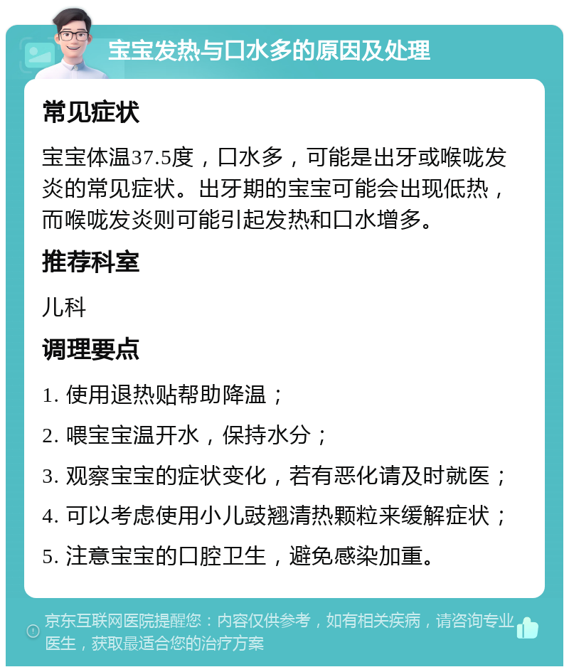 宝宝发热与口水多的原因及处理 常见症状 宝宝体温37.5度，口水多，可能是出牙或喉咙发炎的常见症状。出牙期的宝宝可能会出现低热，而喉咙发炎则可能引起发热和口水增多。 推荐科室 儿科 调理要点 1. 使用退热贴帮助降温； 2. 喂宝宝温开水，保持水分； 3. 观察宝宝的症状变化，若有恶化请及时就医； 4. 可以考虑使用小儿豉翘清热颗粒来缓解症状； 5. 注意宝宝的口腔卫生，避免感染加重。