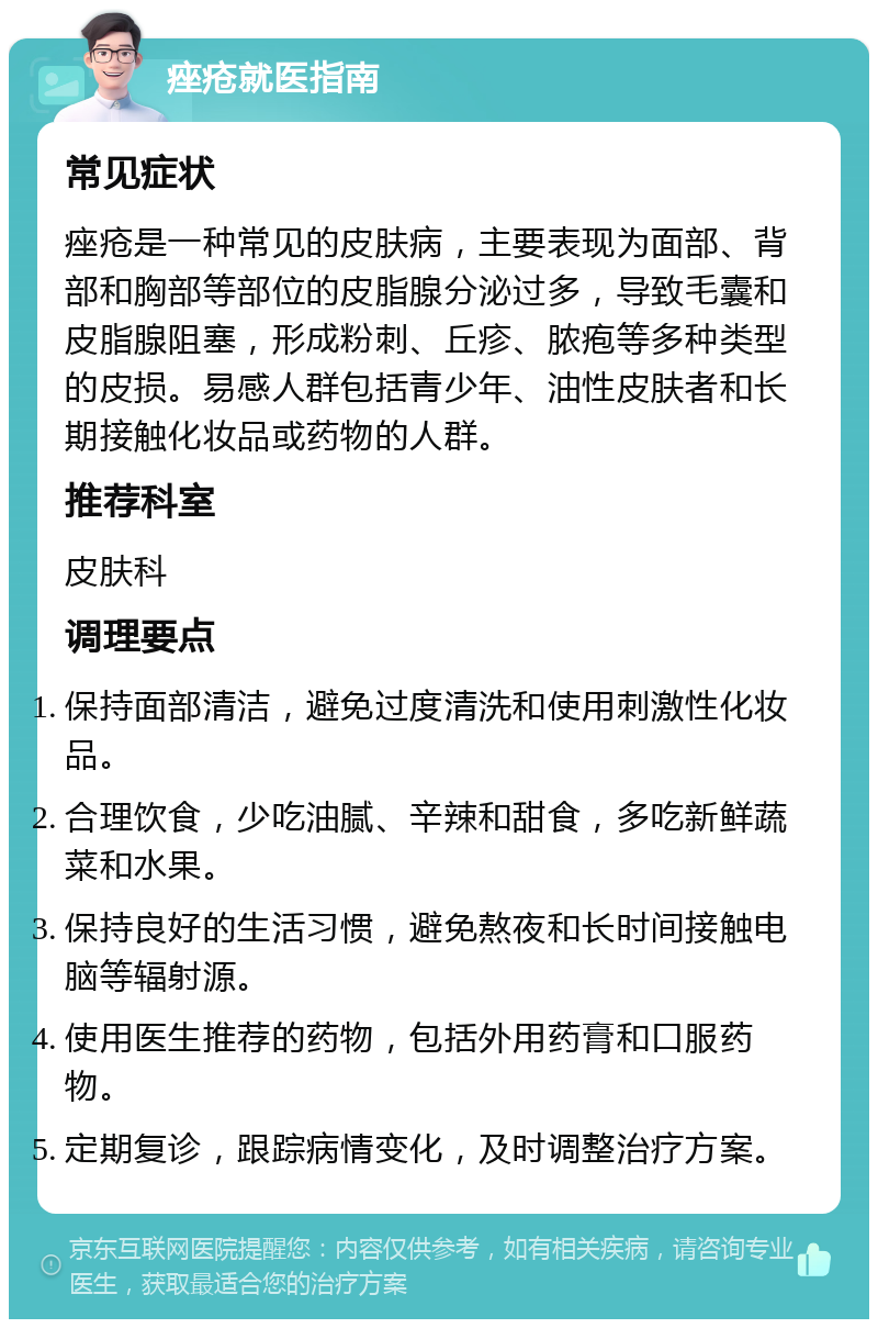 痤疮就医指南 常见症状 痤疮是一种常见的皮肤病，主要表现为面部、背部和胸部等部位的皮脂腺分泌过多，导致毛囊和皮脂腺阻塞，形成粉刺、丘疹、脓疱等多种类型的皮损。易感人群包括青少年、油性皮肤者和长期接触化妆品或药物的人群。 推荐科室 皮肤科 调理要点 保持面部清洁，避免过度清洗和使用刺激性化妆品。 合理饮食，少吃油腻、辛辣和甜食，多吃新鲜蔬菜和水果。 保持良好的生活习惯，避免熬夜和长时间接触电脑等辐射源。 使用医生推荐的药物，包括外用药膏和口服药物。 定期复诊，跟踪病情变化，及时调整治疗方案。