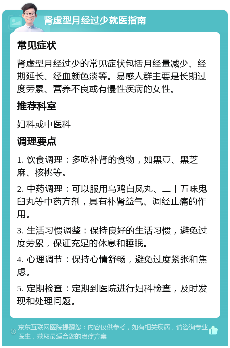 肾虚型月经过少就医指南 常见症状 肾虚型月经过少的常见症状包括月经量减少、经期延长、经血颜色淡等。易感人群主要是长期过度劳累、营养不良或有慢性疾病的女性。 推荐科室 妇科或中医科 调理要点 1. 饮食调理：多吃补肾的食物，如黑豆、黑芝麻、核桃等。 2. 中药调理：可以服用乌鸡白凤丸、二十五味鬼臼丸等中药方剂，具有补肾益气、调经止痛的作用。 3. 生活习惯调整：保持良好的生活习惯，避免过度劳累，保证充足的休息和睡眠。 4. 心理调节：保持心情舒畅，避免过度紧张和焦虑。 5. 定期检查：定期到医院进行妇科检查，及时发现和处理问题。