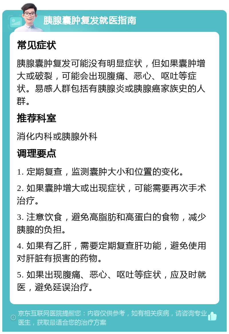 胰腺囊肿复发就医指南 常见症状 胰腺囊肿复发可能没有明显症状，但如果囊肿增大或破裂，可能会出现腹痛、恶心、呕吐等症状。易感人群包括有胰腺炎或胰腺癌家族史的人群。 推荐科室 消化内科或胰腺外科 调理要点 1. 定期复查，监测囊肿大小和位置的变化。 2. 如果囊肿增大或出现症状，可能需要再次手术治疗。 3. 注意饮食，避免高脂肪和高蛋白的食物，减少胰腺的负担。 4. 如果有乙肝，需要定期复查肝功能，避免使用对肝脏有损害的药物。 5. 如果出现腹痛、恶心、呕吐等症状，应及时就医，避免延误治疗。