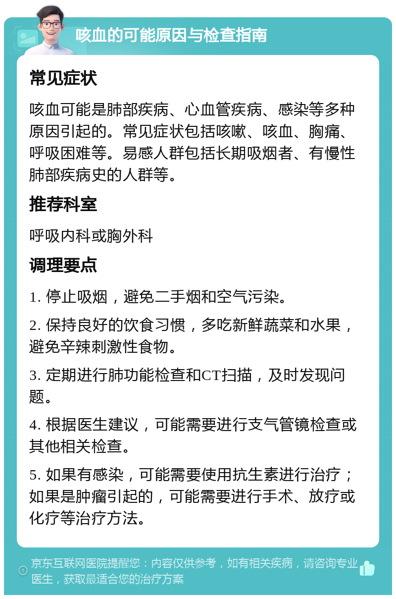 咳血的可能原因与检查指南 常见症状 咳血可能是肺部疾病、心血管疾病、感染等多种原因引起的。常见症状包括咳嗽、咳血、胸痛、呼吸困难等。易感人群包括长期吸烟者、有慢性肺部疾病史的人群等。 推荐科室 呼吸内科或胸外科 调理要点 1. 停止吸烟，避免二手烟和空气污染。 2. 保持良好的饮食习惯，多吃新鲜蔬菜和水果，避免辛辣刺激性食物。 3. 定期进行肺功能检查和CT扫描，及时发现问题。 4. 根据医生建议，可能需要进行支气管镜检查或其他相关检查。 5. 如果有感染，可能需要使用抗生素进行治疗；如果是肿瘤引起的，可能需要进行手术、放疗或化疗等治疗方法。