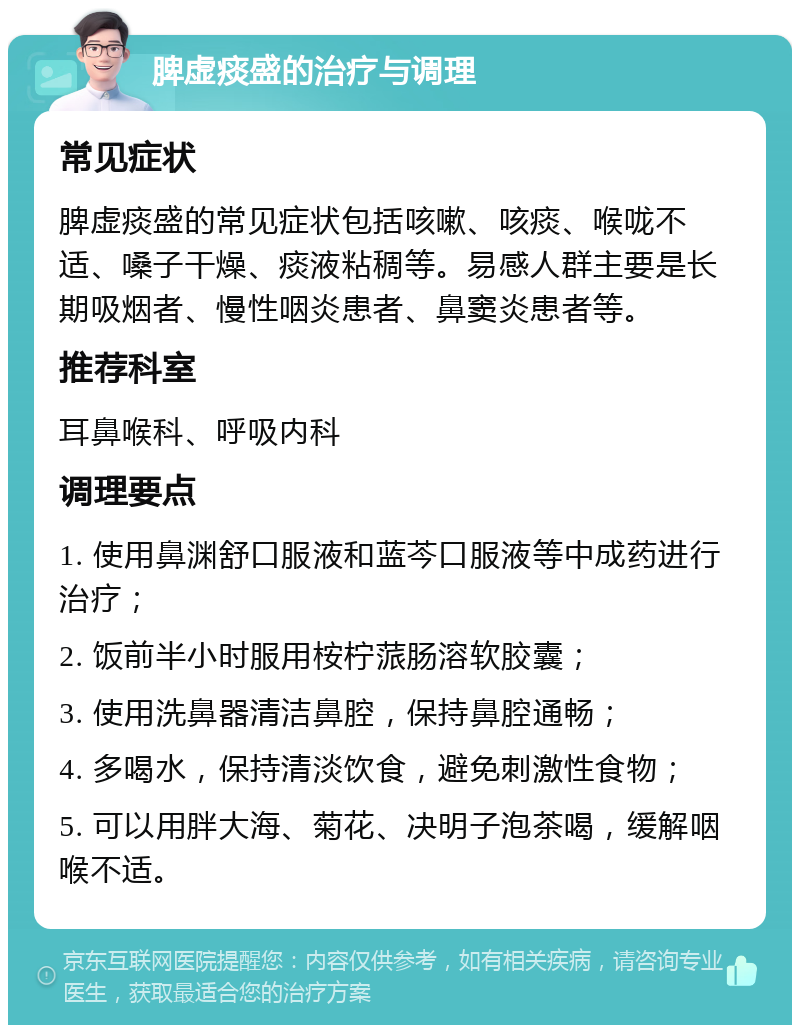 脾虚痰盛的治疗与调理 常见症状 脾虚痰盛的常见症状包括咳嗽、咳痰、喉咙不适、嗓子干燥、痰液粘稠等。易感人群主要是长期吸烟者、慢性咽炎患者、鼻窦炎患者等。 推荐科室 耳鼻喉科、呼吸内科 调理要点 1. 使用鼻渊舒口服液和蓝芩口服液等中成药进行治疗； 2. 饭前半小时服用桉柠蒎肠溶软胶囊； 3. 使用洗鼻器清洁鼻腔，保持鼻腔通畅； 4. 多喝水，保持清淡饮食，避免刺激性食物； 5. 可以用胖大海、菊花、决明子泡茶喝，缓解咽喉不适。