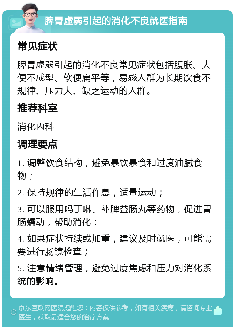 脾胃虚弱引起的消化不良就医指南 常见症状 脾胃虚弱引起的消化不良常见症状包括腹胀、大便不成型、软便扁平等，易感人群为长期饮食不规律、压力大、缺乏运动的人群。 推荐科室 消化内科 调理要点 1. 调整饮食结构，避免暴饮暴食和过度油腻食物； 2. 保持规律的生活作息，适量运动； 3. 可以服用吗丁啉、补脾益肠丸等药物，促进胃肠蠕动，帮助消化； 4. 如果症状持续或加重，建议及时就医，可能需要进行肠镜检查； 5. 注意情绪管理，避免过度焦虑和压力对消化系统的影响。