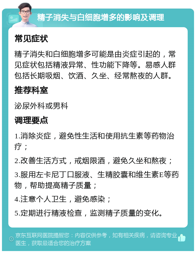 精子消失与白细胞增多的影响及调理 常见症状 精子消失和白细胞增多可能是由炎症引起的，常见症状包括精液异常、性功能下降等。易感人群包括长期吸烟、饮酒、久坐、经常熬夜的人群。 推荐科室 泌尿外科或男科 调理要点 1.消除炎症，避免性生活和使用抗生素等药物治疗； 2.改善生活方式，戒烟限酒，避免久坐和熬夜； 3.服用左卡尼丁口服液、生精胶囊和维生素E等药物，帮助提高精子质量； 4.注意个人卫生，避免感染； 5.定期进行精液检查，监测精子质量的变化。