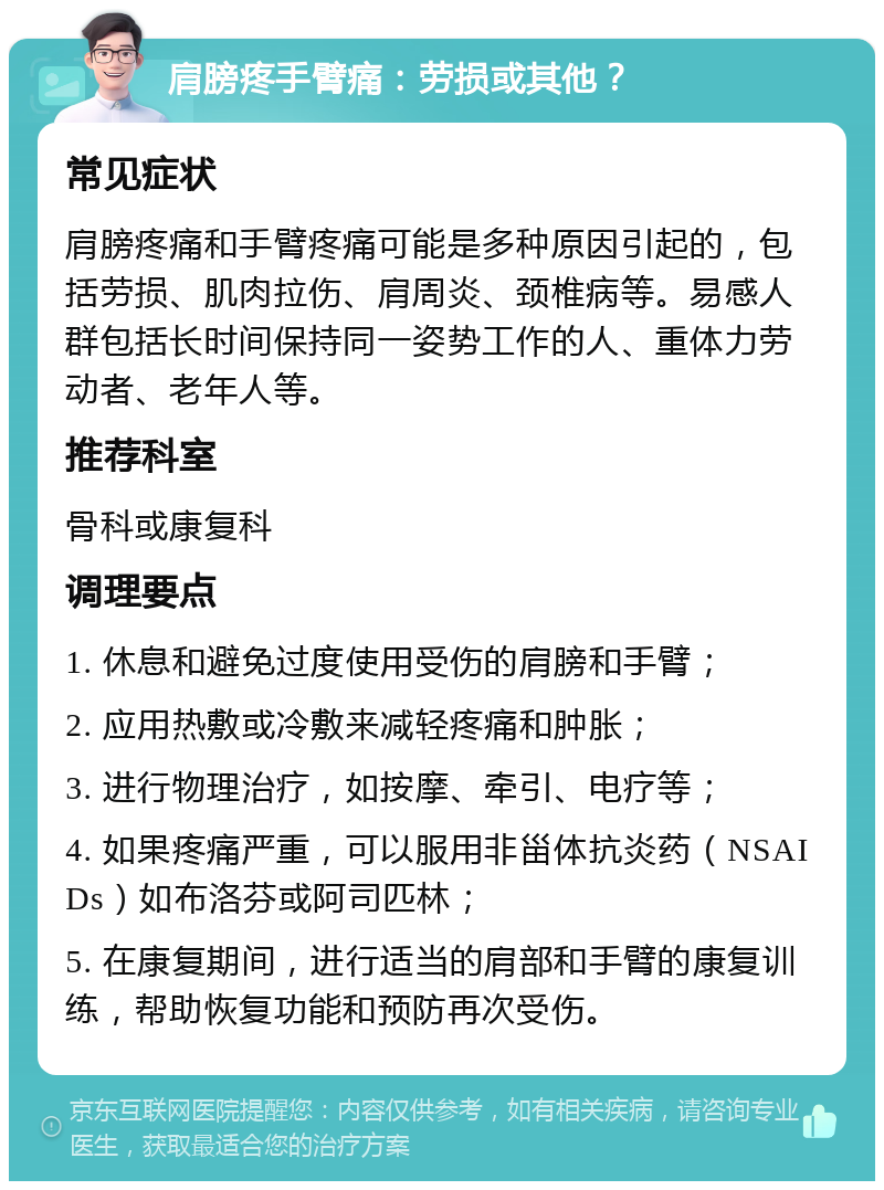 肩膀疼手臂痛：劳损或其他？ 常见症状 肩膀疼痛和手臂疼痛可能是多种原因引起的，包括劳损、肌肉拉伤、肩周炎、颈椎病等。易感人群包括长时间保持同一姿势工作的人、重体力劳动者、老年人等。 推荐科室 骨科或康复科 调理要点 1. 休息和避免过度使用受伤的肩膀和手臂； 2. 应用热敷或冷敷来减轻疼痛和肿胀； 3. 进行物理治疗，如按摩、牵引、电疗等； 4. 如果疼痛严重，可以服用非甾体抗炎药（NSAIDs）如布洛芬或阿司匹林； 5. 在康复期间，进行适当的肩部和手臂的康复训练，帮助恢复功能和预防再次受伤。