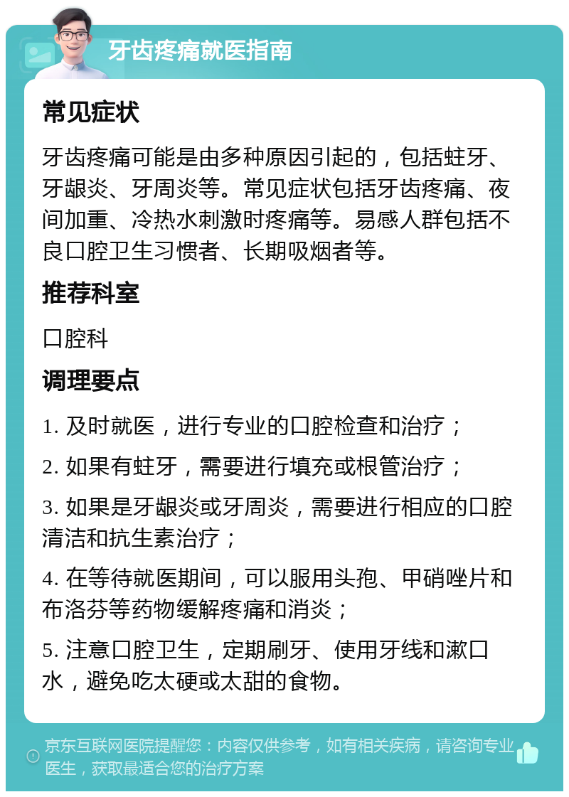 牙齿疼痛就医指南 常见症状 牙齿疼痛可能是由多种原因引起的，包括蛀牙、牙龈炎、牙周炎等。常见症状包括牙齿疼痛、夜间加重、冷热水刺激时疼痛等。易感人群包括不良口腔卫生习惯者、长期吸烟者等。 推荐科室 口腔科 调理要点 1. 及时就医，进行专业的口腔检查和治疗； 2. 如果有蛀牙，需要进行填充或根管治疗； 3. 如果是牙龈炎或牙周炎，需要进行相应的口腔清洁和抗生素治疗； 4. 在等待就医期间，可以服用头孢、甲硝唑片和布洛芬等药物缓解疼痛和消炎； 5. 注意口腔卫生，定期刷牙、使用牙线和漱口水，避免吃太硬或太甜的食物。