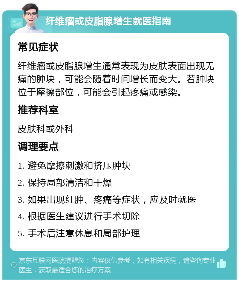 纤维瘤或皮脂腺增生就医指南 常见症状 纤维瘤或皮脂腺增生通常表现为皮肤表面出现无痛的肿块，可能会随着时间增长而变大。若肿块位于摩擦部位，可能会引起疼痛或感染。 推荐科室 皮肤科或外科 调理要点 1. 避免摩擦刺激和挤压肿块 2. 保持局部清洁和干燥 3. 如果出现红肿、疼痛等症状，应及时就医 4. 根据医生建议进行手术切除 5. 手术后注意休息和局部护理