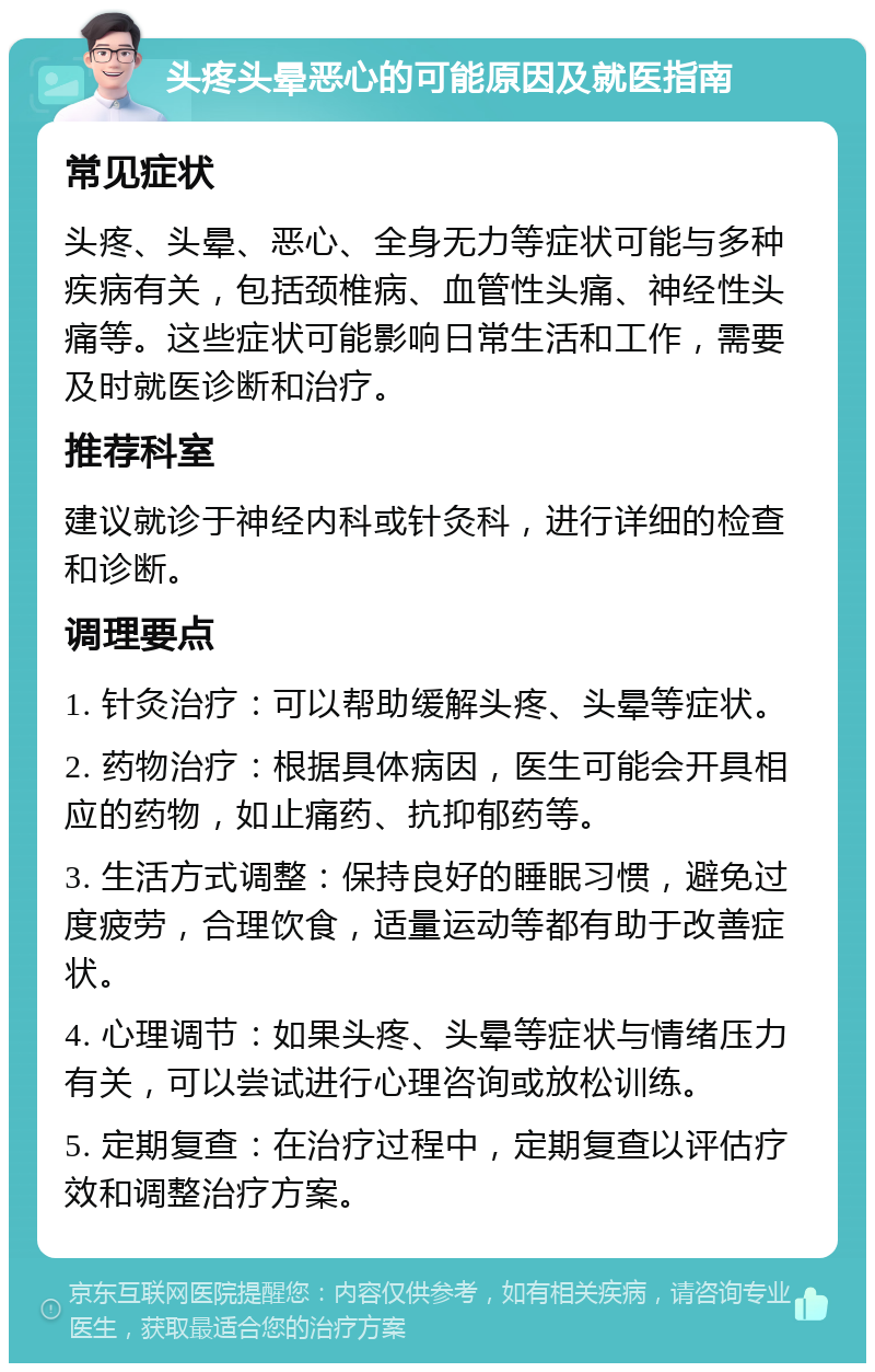 头疼头晕恶心的可能原因及就医指南 常见症状 头疼、头晕、恶心、全身无力等症状可能与多种疾病有关，包括颈椎病、血管性头痛、神经性头痛等。这些症状可能影响日常生活和工作，需要及时就医诊断和治疗。 推荐科室 建议就诊于神经内科或针灸科，进行详细的检查和诊断。 调理要点 1. 针灸治疗：可以帮助缓解头疼、头晕等症状。 2. 药物治疗：根据具体病因，医生可能会开具相应的药物，如止痛药、抗抑郁药等。 3. 生活方式调整：保持良好的睡眠习惯，避免过度疲劳，合理饮食，适量运动等都有助于改善症状。 4. 心理调节：如果头疼、头晕等症状与情绪压力有关，可以尝试进行心理咨询或放松训练。 5. 定期复查：在治疗过程中，定期复查以评估疗效和调整治疗方案。