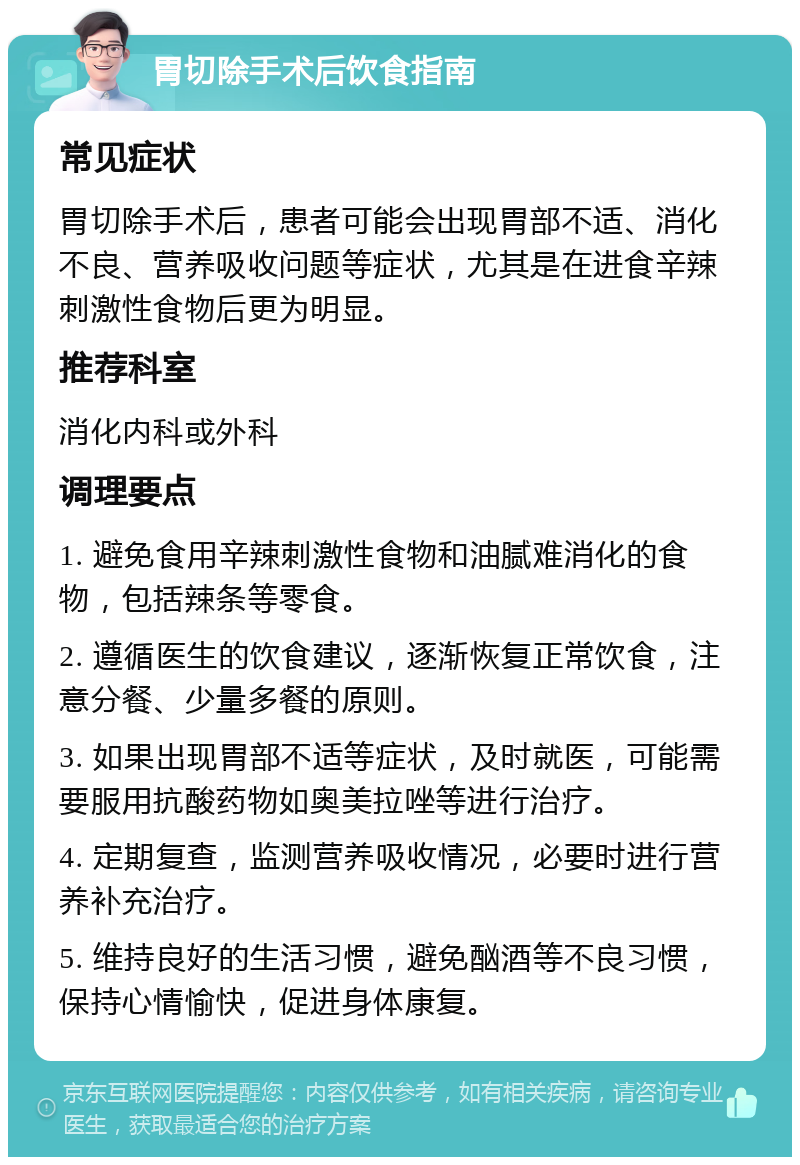 胃切除手术后饮食指南 常见症状 胃切除手术后，患者可能会出现胃部不适、消化不良、营养吸收问题等症状，尤其是在进食辛辣刺激性食物后更为明显。 推荐科室 消化内科或外科 调理要点 1. 避免食用辛辣刺激性食物和油腻难消化的食物，包括辣条等零食。 2. 遵循医生的饮食建议，逐渐恢复正常饮食，注意分餐、少量多餐的原则。 3. 如果出现胃部不适等症状，及时就医，可能需要服用抗酸药物如奥美拉唑等进行治疗。 4. 定期复查，监测营养吸收情况，必要时进行营养补充治疗。 5. 维持良好的生活习惯，避免酗酒等不良习惯，保持心情愉快，促进身体康复。