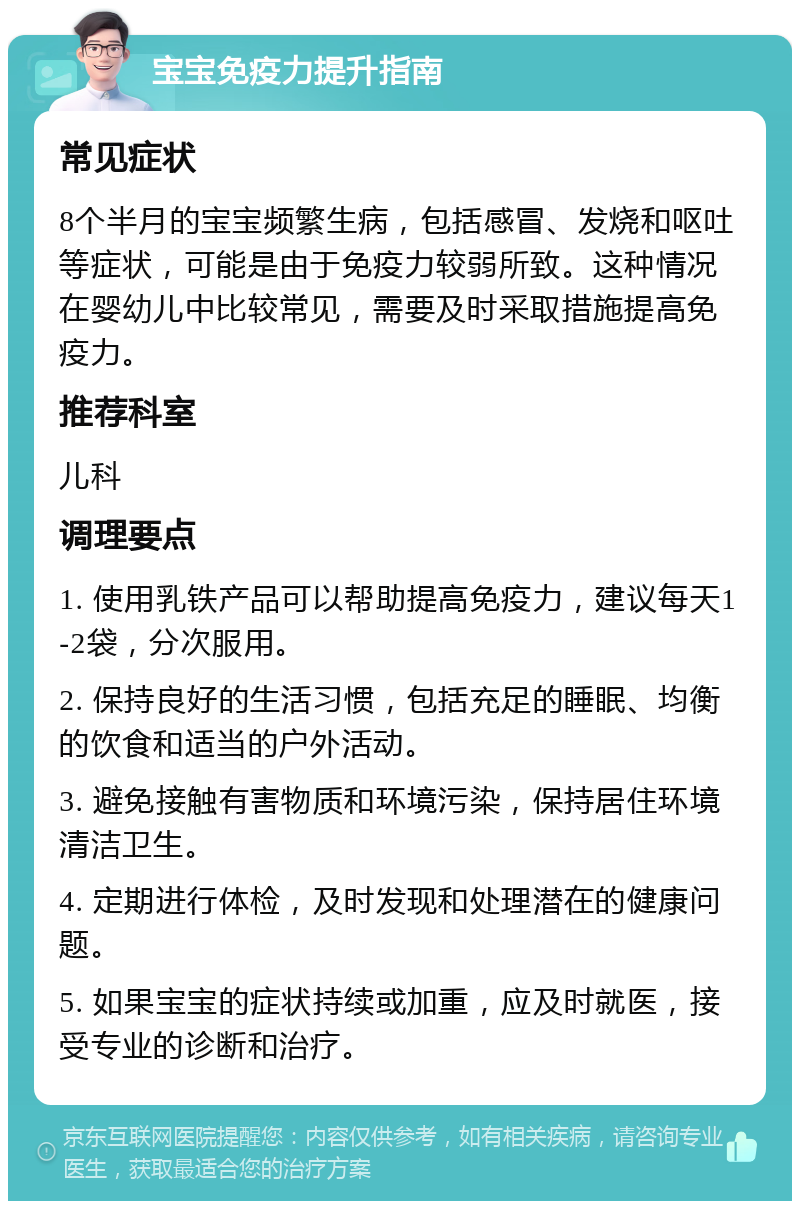 宝宝免疫力提升指南 常见症状 8个半月的宝宝频繁生病，包括感冒、发烧和呕吐等症状，可能是由于免疫力较弱所致。这种情况在婴幼儿中比较常见，需要及时采取措施提高免疫力。 推荐科室 儿科 调理要点 1. 使用乳铁产品可以帮助提高免疫力，建议每天1-2袋，分次服用。 2. 保持良好的生活习惯，包括充足的睡眠、均衡的饮食和适当的户外活动。 3. 避免接触有害物质和环境污染，保持居住环境清洁卫生。 4. 定期进行体检，及时发现和处理潜在的健康问题。 5. 如果宝宝的症状持续或加重，应及时就医，接受专业的诊断和治疗。