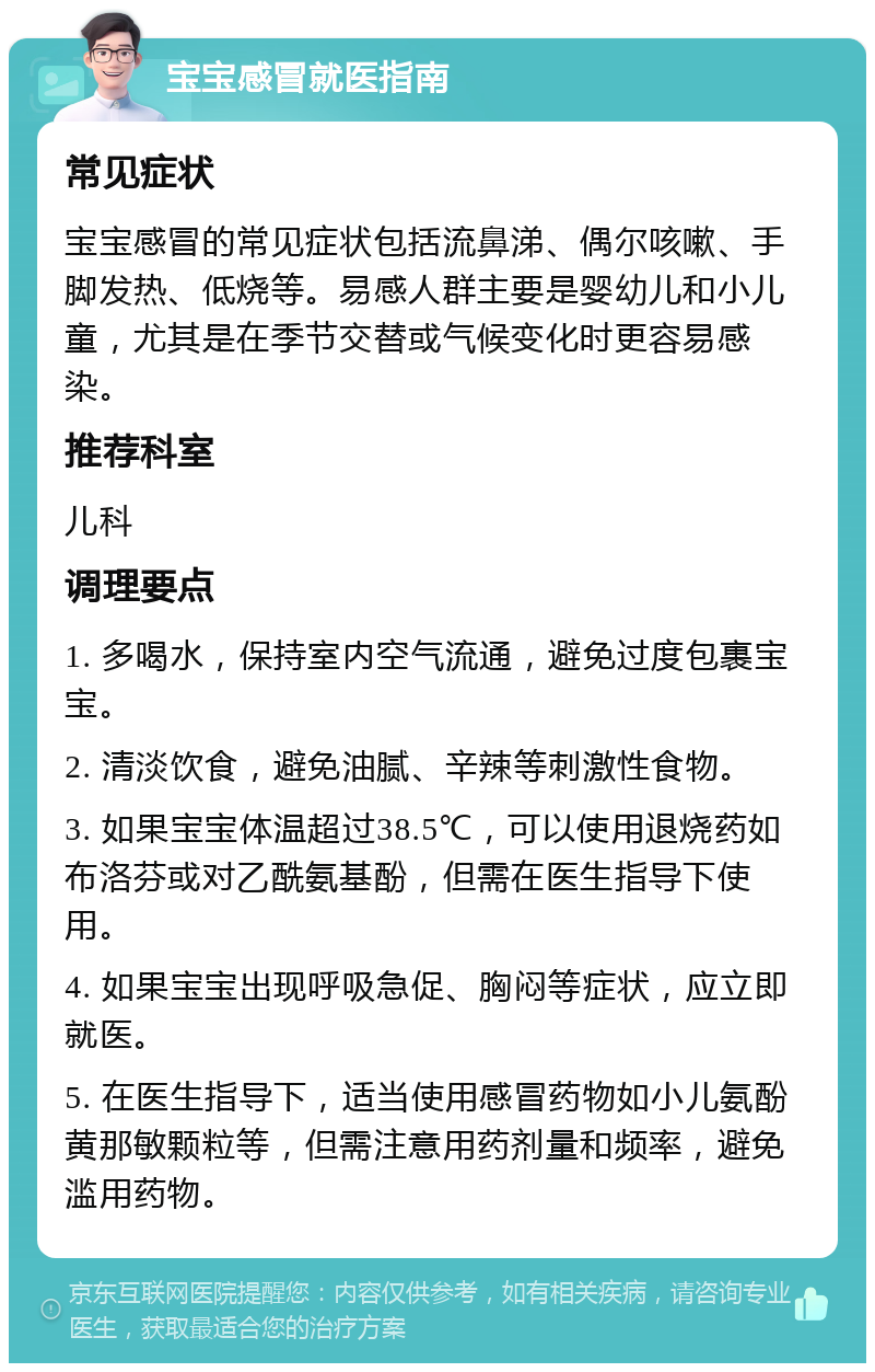 宝宝感冒就医指南 常见症状 宝宝感冒的常见症状包括流鼻涕、偶尔咳嗽、手脚发热、低烧等。易感人群主要是婴幼儿和小儿童，尤其是在季节交替或气候变化时更容易感染。 推荐科室 儿科 调理要点 1. 多喝水，保持室内空气流通，避免过度包裹宝宝。 2. 清淡饮食，避免油腻、辛辣等刺激性食物。 3. 如果宝宝体温超过38.5℃，可以使用退烧药如布洛芬或对乙酰氨基酚，但需在医生指导下使用。 4. 如果宝宝出现呼吸急促、胸闷等症状，应立即就医。 5. 在医生指导下，适当使用感冒药物如小儿氨酚黄那敏颗粒等，但需注意用药剂量和频率，避免滥用药物。