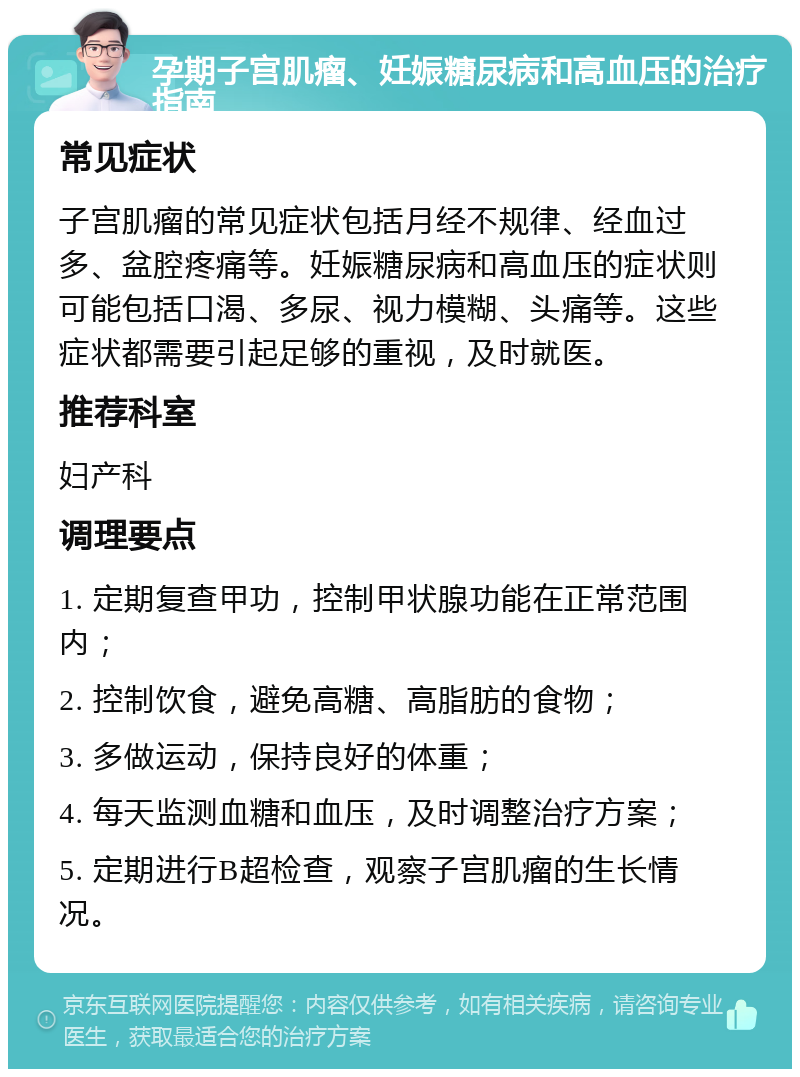 孕期子宫肌瘤、妊娠糖尿病和高血压的治疗指南 常见症状 子宫肌瘤的常见症状包括月经不规律、经血过多、盆腔疼痛等。妊娠糖尿病和高血压的症状则可能包括口渴、多尿、视力模糊、头痛等。这些症状都需要引起足够的重视，及时就医。 推荐科室 妇产科 调理要点 1. 定期复查甲功，控制甲状腺功能在正常范围内； 2. 控制饮食，避免高糖、高脂肪的食物； 3. 多做运动，保持良好的体重； 4. 每天监测血糖和血压，及时调整治疗方案； 5. 定期进行B超检查，观察子宫肌瘤的生长情况。